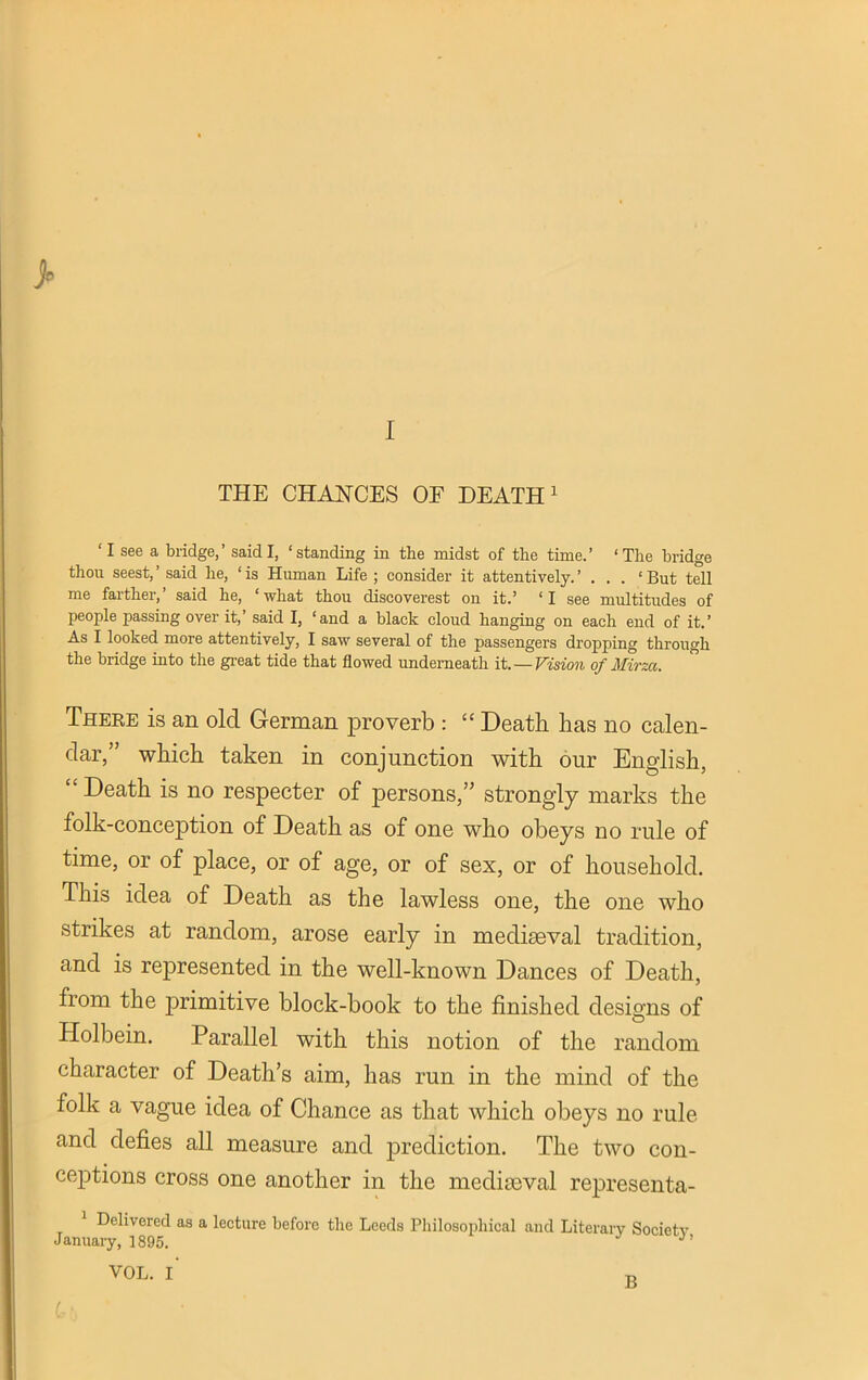 THE CHANCES OF DEATH1 ‘I see a bridge,’ said I, ‘standing in the midst of the time.’ ‘The bridge thou seest,’ said lie, ‘is Human Life ; consider it attentively.’ . . . ‘But tell me farther,’ said he, ‘what thou discoverest on it.’ ‘I see multitudes of people passing over it,’ said I, ‘and a black cloud hanging on each end of it.’ As I looked more attentively, I saw several of the passengers dropping through the bridge into the great tide that flowed underneath it. — Vision of Mirza. There is an old German proverb : “ Death has no calen- dar,” which taken in conjunction with our English, “ Death is no respecter of persons,” strongly marks the folk-conception of Death as of one who obeys no rule of time, or of place, or of age, or of sex, or of household. This idea of Death as the lawless one, the one who strikes at random, arose early in mediaeval tradition, and is represented in the well-known Dances of Death, from the jerimitive block-book to the finished designs of Holbein. Parallel with this notion of the random character of Death’s aim, has run in the mind of the folk a vague idea of Chance as that which obeys no rule and defies all measure and prediction. The two con- ceptions cross one another in the mediseval representa- Delivered as a lecture before the Leeds Philosophical and Literary Society January, 1895.