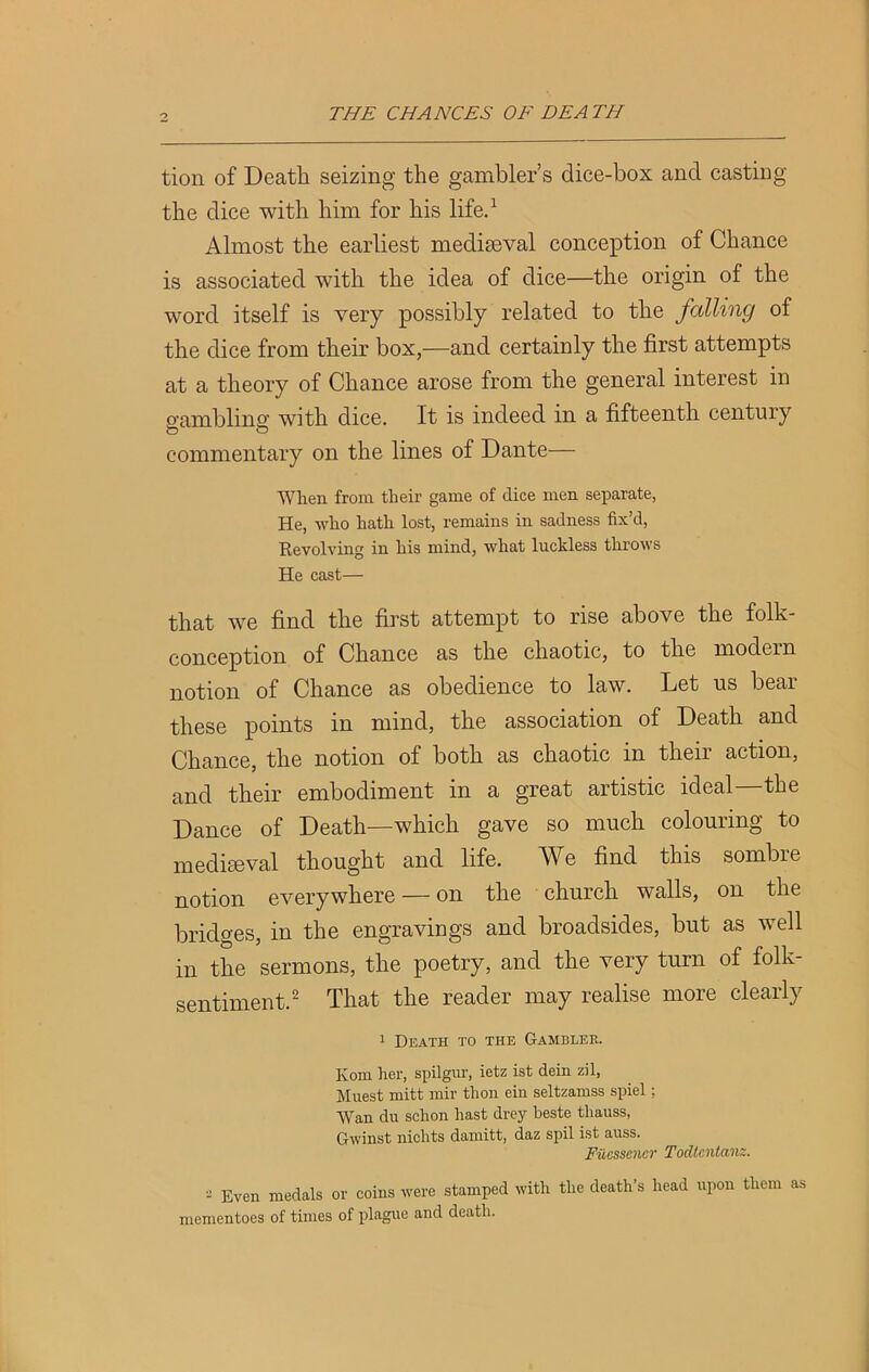 tion of Death seizing the gambler’s clice-box and casting the dice with him for his life.1 Almost the earliest mediaeval conception of Chance is associated with the idea of dice—the origin of the word itself is very possibly related to the falling of the dice from their box,—and certainly the first attempts at a theory of Chance arose from the general interest in gambling with dice. It is indeed in a fifteenth century commentary on the lines of Dante— When from their game of dice men separate, He, who hath lost, remains in sadness fix’d, Revolving in his mind, what luckless throws He cast— that we find the first attempt to rise above the folk- conception of Chance as the chaotic, to the modern notion of Chance as obedience to law. Let us bear these points in mind, the association of Death and Chance, the notion of both as chaotic m then action, and their embodiment in a great artistic ideal the Dance of Death—which gave so much colouring to mediaeval thought and life. We find this sombre notion everywhere — on the church walls, on the bridges, in the engravings and broadsides, but as well in the sermons, the poetry, and the very turn of folk- sentiment.2 That the reader may realise more clearly 1 Death to the Gambler. Kom her, spilgur, ietz ist dein zil, Muest mitt mir thon ein seltzamss spiel; Wan du schon hast drey beste thauss, Gwinst nichts damitt, daz spil ist auss. Fiicsscncr Todtcntanz. - Even medals or coins were stamped with the death’s head upon them as mementoes of times of plague and death.