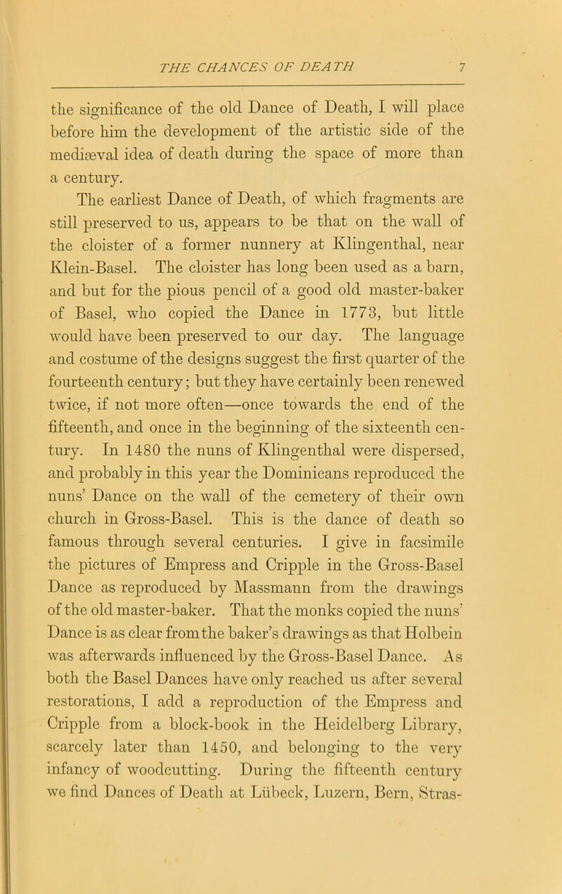 the significance of the old Dance of Death, I will place before him the development of the artistic side of the mediaeval idea of death during the space of more than a century. The earliest Dance of Death, of which fragments are still preserved to us, appears to be that on the wall of the cloister of a former nunnery at Klingenthal, near Klein-Basel. The cloister has long been used as a barn, and but for the pious pencil of a good old master-baker of Basel, who copied the Dance in 1773, but little would have been preserved to our day. The language and costume of the designs suggest the first quarter of the fourteenth century; but they have certainly been renewed twice, if not more often—once towards the end of the fifteenth, and once in the beginning of the sixteenth cen- tury. In 1480 the nuns of Klingenthal were dispersed, and probably in this year the Dominicans reproduced the nuns’ Dance on the wall of the cemetery of their own church in Gross-Basel. This is the dance of death so famous through several centuries. I give in facsimile the pictures of Empress and Cripple in the Gross-Basel Dance as reproduced by Massmann from the drawings of the old master-baker. That the monks copied the nuns’ Dance is as clear from the baker’s drawings as that Holbein was afterwards influenced by the Gross-Basel Dance. As both the Basel Dances have only reached us after several restorations, I add a reproduction of the Empress and Cripple from a block-book in the Heidelberg Library, scarcely later than 1450, and belonging to the very infancy of woodcutting. During the fifteenth century we find Dances of Death at Liibeck, Luzern, Bern, Stras-