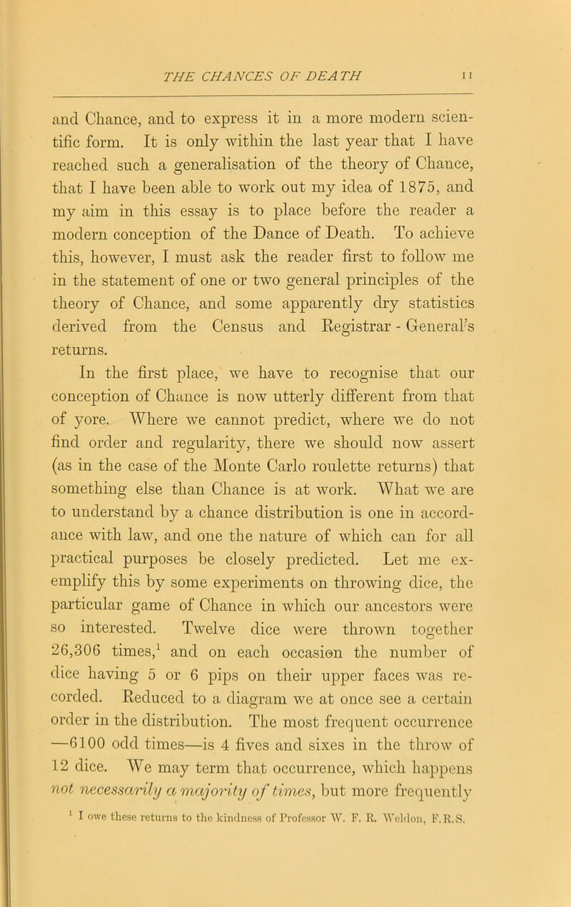 and Chance, and to express it in a more modern scien- tific form. It is only within the last year that I have reached such a generalisation of the theory of Chance, that I have been able to work out my idea of 1875, and my aim in this essay is to place before the reader a modern conception of the Dance of Death. To achieve this, however, I must ask the reader first to follow me in the statement of one or two general principles of the theory of Chance, and some apparently dry statistics derived from the Census and Registrar - General’s returns. In the first place, we have to recognise that our conception of Chance is now utterly different from that of yore. Where we cannot predict, where we do not find order and regularity, there we should now assert (as in the case of the Monte Carlo roulette returns) that something else than Chance is at work. What we are to understand by a chance distribution is one in accord- ance with law, and one the nature of which can for all practical purposes be closely predicted. Let me ex- emplify this by some experiments on throwing dice, the particular game of Chance in which our ancestors were so interested. Twelve dice were thrown together 26,306 times,1 and on each occasion the number of dice having 5 or 6 pips on their upper faces was re- corded. Reduced to a, diagram we at once see a certain order in the distribution. The most frequent occurrence —6100 odd times—is 4 fives and sixes in the throw of 12 dice. We may term that occurrence, which happens not necessarily a majority of times, but more frequently 1 I owe these returns to the kindness of Professor W. F. R. Weldon, F.R.S.