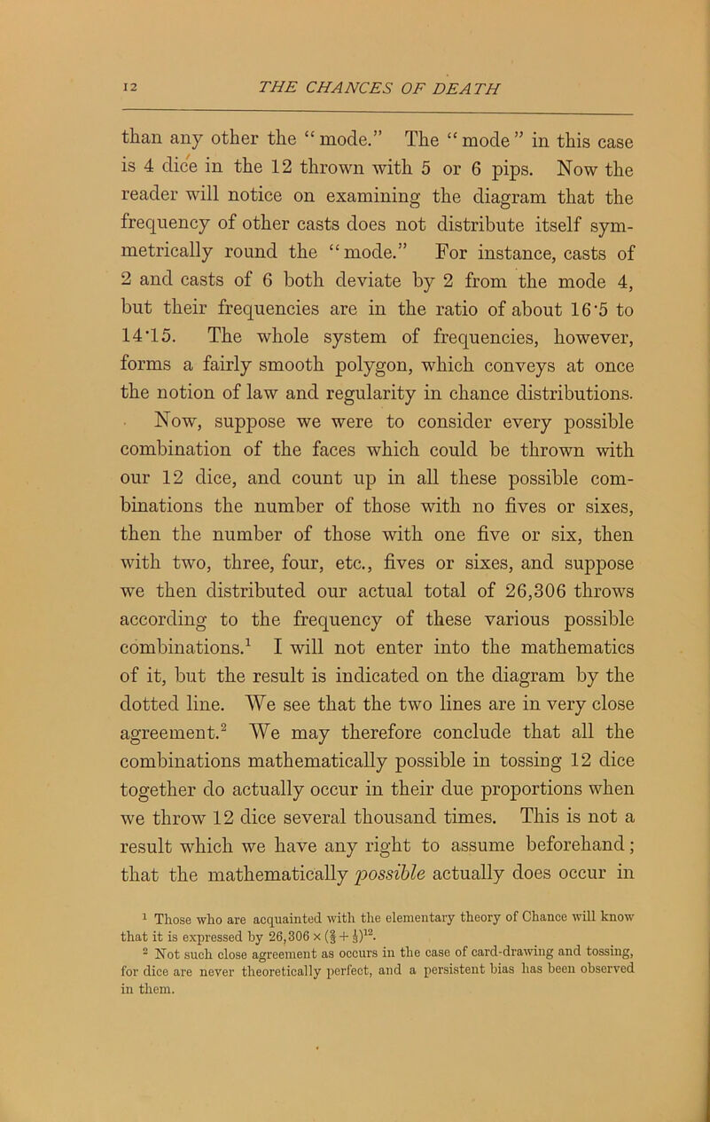 than any other the “ mode.” The “ mode ” in this case is 4 dice in the 12 thrown with 5 or 6 pips. Now the reader will notice on examining the diagram that the frequency of other casts does not distribute itself sym- metrically round the “mode.” For instance, casts of 2 and casts of 6 both deviate by 2 from the mode 4, but their frequencies are in the ratio of about 16'5 to 14 T5. The whole system of frequencies, however, forms a fairly smooth polygon, which conveys at once the notion of law and regularity in chance distributions. Now, suppose we were to consider every possible combination of the faces which could be thrown with our 12 dice, and count up in all these possible com- binations the number of those with no fives or sixes, then the number of those with one five or six, then with two, three, four, etc., fives or sixes, and suppose we then distributed our actual total of 26,306 throws according to the frequency of these various possible combinations.1 I will not enter into the mathematics of it, but the result is indicated on the diagram by the dotted line. We see that the two lines are in very close agreement.2 We may therefore conclude that all the combinations mathematically possible in tossing 12 dice together do actually occur in their due proportions when we throw 12 dice several thousand times. This is not a result which we have any right to assume beforehand ; that the mathematically possible actually does occur in 1 Those who are acquainted with the elementary theory of Chance will know that it is expressed by 26,306 x (§ + J)12. 2 Not such close agreement as occurs in the case of card-drawing and tossing, for dice are never theoretically perfect, and a persistent bias has been observed in them.