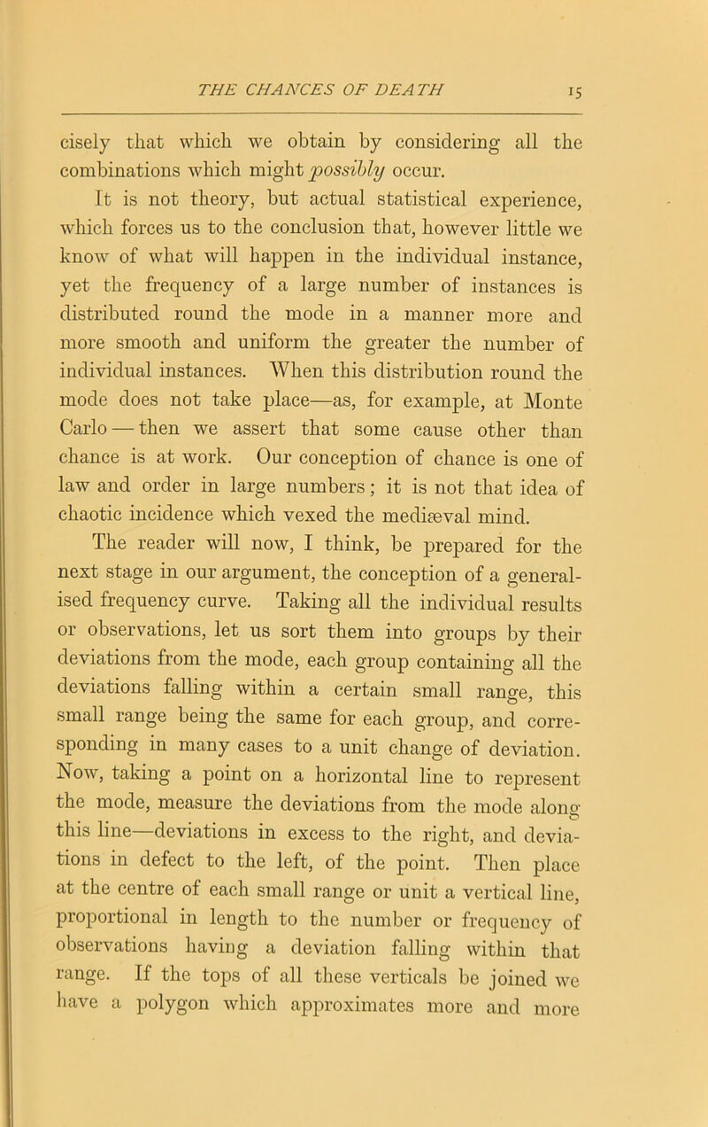 cisely that which we obtain by considering all the combinations which might possibly occur. It is not theory, but actual statistical experience, which forces us to the conclusion that, however little we know of what will happen in the individual instance, yet the frequency of a large number of instances is distributed round the mode in a manner more and more smooth and uniform the greater the number of individual instances. When this distribution round the mode does not take place—as, for example, at Monte Carlo — then we assert that some cause other than chance is at work. Our conception of chance is one of law and order in large numbers; it is not that idea of chaotic incidence which vexed the mediaeval mind. The reader will now, I think, be prepared for the next stage in our argument, the conception of a general- ised frequency curve. Taking all the individual results or observations, let us sort them into groups by their deviations from the mode, each group containing all the deviations falling within a certain small range, this small range being the same for each group, and corre- sponding in many cases to a unit change of deviation. Now, taking a point on a horizontal line to represent the mode, measure the deviations from the mode alone- this line—deviations in excess to the right, and devia- tions in defect to the left, of the point. Then place at the centre of each small range or unit a vertical line, proportional in length to the number or frequency of observations having a deviation falling within that range. If the tops of all these verticals be joined we have a polygon which approximates more and more