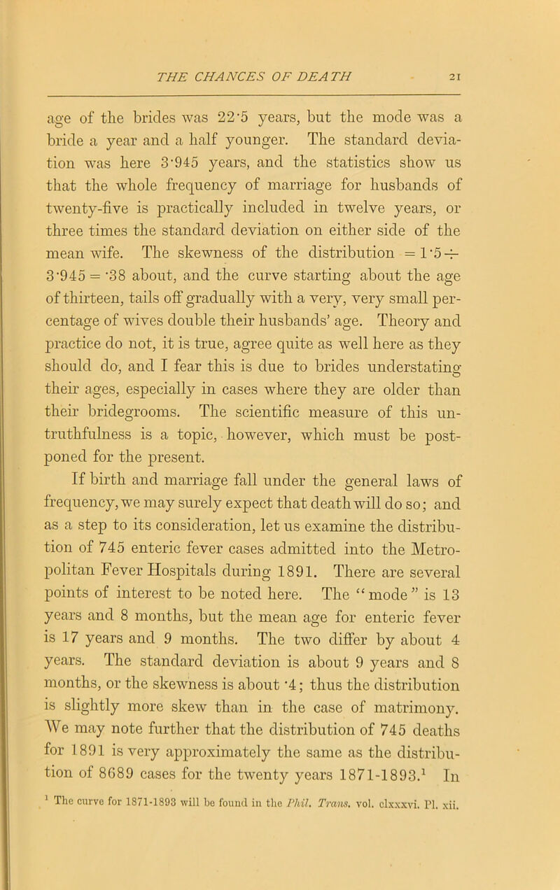 age of the brides was 22’5 years, but the mode was a bride a year and a half younger. The standard devia- tion was here 3’945 years, and the statistics show us that the whole frequency of marriage for husbands of twenty-five is practically included in twelve years, or three times the standard deviation on either side of the mean wife. The skewness of the distribution =1,5-^- 3-945 = *38 about, and the curve starting about the age of thirteen, tails off gradually with a very, very small per- centage of wives double their husbands’ age. Theory and practice do not, it is true, agree quite as well here as they should cla, and I fear this is due to brides understating their ages, especially in cases where they are older than their bridegrooms. The scientific measure of this un- truthfulness is a topic, however, which must be post- poned for the present. If birth and marriage fall under the general laws of frequency, we may surely expect that death will do so; and as a step to its consideration, let us examine the distribu- tion of 745 enteric fever cases admitted into the Metro- politan Fever Hospitals during 1891. There are several points of interest to be noted here. The “mode” is 13 years and 8 months, but the mean age for enteric fever is 17 years and 9 months. The two differ by about 4 years. The standard deviation is about 9 years and 8 months, or the skewness is about '4; thus the distribution is slightly more skew than in the case of matrimony. We may note further that the distribution of 745 deaths for 1891 is very approximately the same as the distribu- tion of 8G89 cases for the twenty years 1871-1893.1 In 1 The curve for 1871-1893 will be found in the Phil. Trans, vol. clxxxvi. PI, xii.