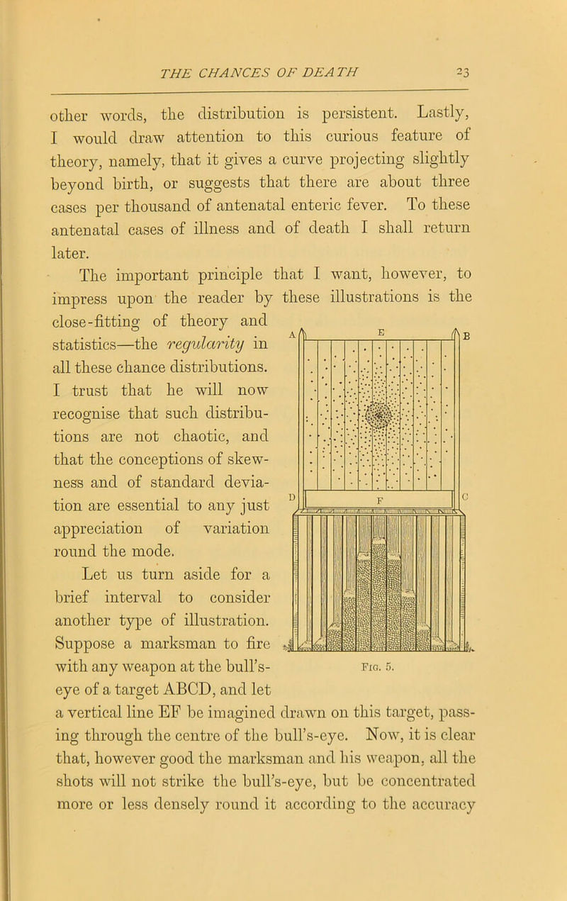 other words, the distribution is persistent. Lastly, I would draw attention to this curious feature of theory, namely, that it gives a curve projecting slightly beyond birth, or suggests that there are about three cases per thousand of antenatal enteric fever. To these antenatal cases of illness and of death I shall return later. The important principle that I want, however, to impress upon the reader by these illustrations is the close-fitting of theory and statistics—the regularity in all these chance distributions. I trust that he will now recognise that such distribu- tions are not chaotic, and that the conceptions of skew- ness and of standard devia- tion are essential to any just appreciation of variation round the mode. Let us turn aside for a brief interval to consider another type of illustration. ose a marksman to fire with any weapon at the bull’s- fig. r>. eye of a target ABCD, and let a vertical line EF be imagined drawn on this target, pass- ing through the centre of the bull’s-eye. Now, it is clear that, however good the marksman and his weapon, all the shots will not strike the bull’s-eye, but be concentrated more or less densely round it according to the accuracy