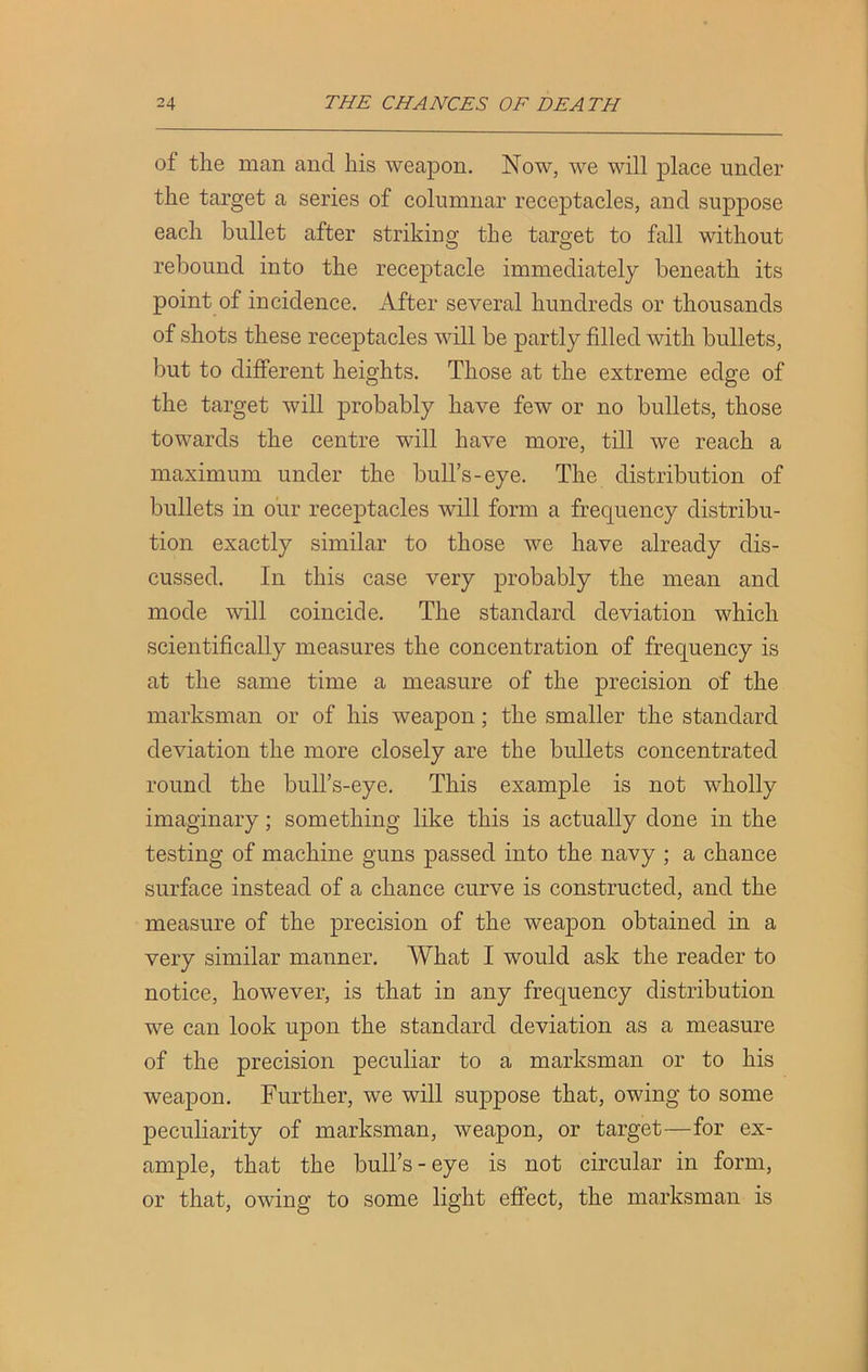 of the man and his weapon. Now, we will place under the target a series of columnar receptacles, and suppose each bullet after striking the target to fall without rebound into the receptacle immediately beneath its point of incidence. After several hundreds or thousands of shots these receptacles will be partly filled with bullets, but to different heights. Those at the extreme edge of the target will probably have few or no bullets, those towards the centre will have more, till we reach a maximum under the bull’s-eye. The distribution of bullets in our receptacles will form a frequency distribu- tion exactly similar to those we have already dis- cussed. In this case very probably the mean and mode will coincide. The standard deviation which scientifically measures the concentration of frequency is at the same time a measure of the precision of the marksman or of his weapon; the smaller the standard deviation the more closely are the bullets concentrated round the bull’s-eye. This example is not wholly imaginary; something like this is actually done in the testing of machine guns passed into the navy ; a chance surface instead of a chance curve is constructed, and the measure of the precision of the weapon obtained in a very similar manner. What I would ask the reader to notice, however, is that in any frequency distribution we can look upon the standard deviation as a measure of the precision peculiar to a marksman or to his weapon. Further, we will suppose that, owing to some peculiarity of marksman, weapon, or target—for ex- ample, that the bull’s-eye is not circular in form, or that, owing to some light effect, the marksman is