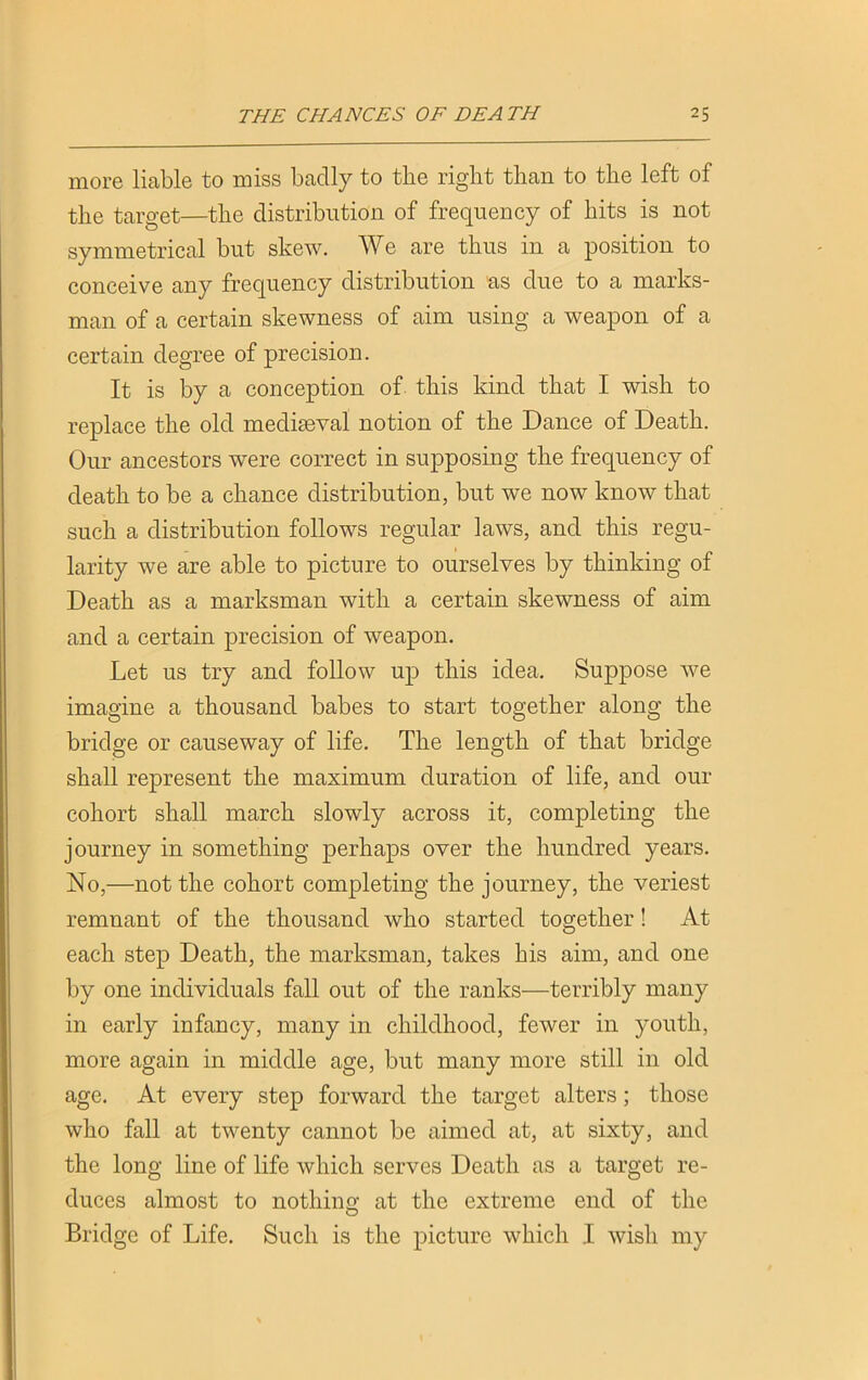 more liable to miss badly to tbe right than to the left of the target—the distribution of frequency of hits is not symmetrical but skew. We are thus in a position to conceive any frequency distribution as due to a marks- man of a certain skewness of aim using a weapon of a certain degree of precision. It is by a conception of this kind that I wish to replace the old mediaeval notion of the Dance of Death. Our ancestors wTere correct in supposing the frequency of death to be a chance distribution, but we now know that such a distribution follows regular laws, and this regu- larity we are able to picture to ourselves by thinking of Death as a marksman with a certain skewness of aim and a certain precision of weapon. Let us try and follow up this idea. Suppose we imagine a thousand babes to start together along the bridge or causeway of life. The length of that bridge shall represent the maximum duration of life, and our cohort shall march slowly across it, completing the journey in something perhaps over the hundred years. No,—not the cohort completing the journey, the veriest remnant of the thousand who started together! At each step Death, the marksman, takes his aim, and one by one individuals fall out of the ranks—terribly many in early infancy, many in childhood, fewer in youth, more again in middle age, but many more still in old age. At every step forward the target alters; those who fall at twenty cannot be aimed at, at sixty, and the long line of life which serves Death as a target re- duces almost to nothing at the extreme end of the Bridge of Life. Such is the picture which I wish my