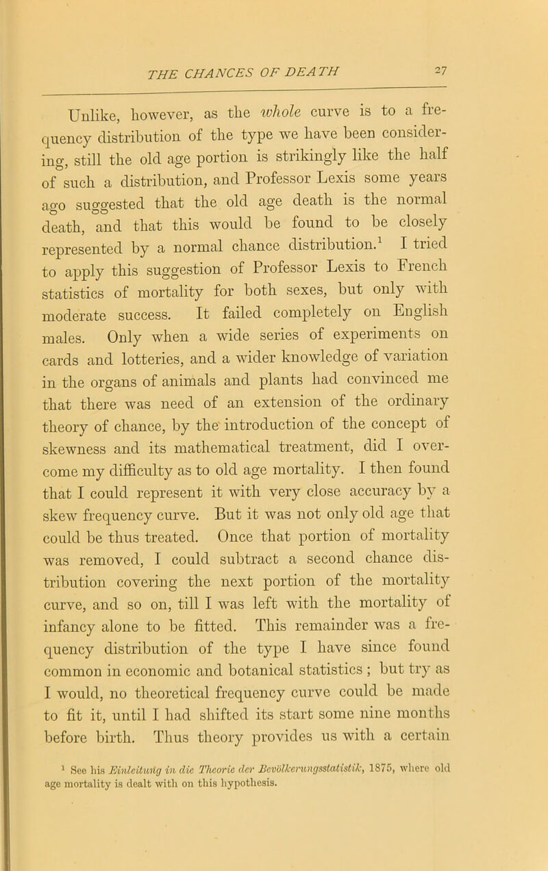 Unlike, however, as the whole curve is to a fre- quency distribution of the type we have been consider- ing, still the old age portion is strikingly like the half of such a distribution, and Professor Lexis some years ao-o suggested that the old age death is the normal death, and that this would be found to be closely represented by a normal chance distribution. I tried to apply this suggestion of Professor Lexis to French statistics of mortality for both sexes, but only with moderate success. It failed completely on English males. Only when a wide series of experiments on cards and lotteries, and a wider knowledge of variation in the organs of animals and plants had convinced me that there was need of an extension of the ordinary theory of chance, by the introduction of the concept of skewness and its mathematical treatment, did I over- come my difficulty as to old age mortality. I then found that I could represent it with very close accuracy by a skew frequency curve. But it was not only old age that could be thus treated. Once that portion of mortality was removed, I could subtract a second chance dis- tribution covering the next portion of the mortality curve, and so on, till I was left with the mortality of infancy alone to be fitted. This remainder was a fre- quency distribution of the type I have since found common in economic and botanical statistics ; but try as I would, no theoretical frequency curve could be made to fit it, until I had shifted its start some nine months before birth. Thus theory provides us with a certain 1 See his Mnlcituilg in die Theorie der Bcv'olkerungsstatistik, 1875, where old age mortality is dealt with on this hypothesis.