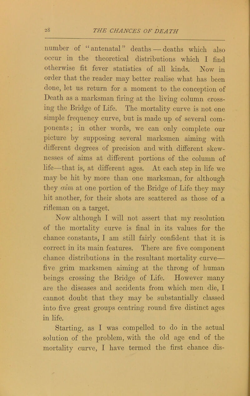 number of “antenatal” deaths — deaths which also occur in the theoretical distributions which I find otherwise fit fever statistics of all kinds. Now in order that the reader may better realise what has been done, let us return for a moment to the conception of Death as a marksman firing at the living column cross- ing the Bridge of Life. The mortality curve is not one simple frequency curve, but is made up of several com- ponents ; in other words, we can only complete our picture by supposing several marksmen aiming with different degrees of precision and with different skew- nesses of aims at different portions of the column of life—that is, at different ages. At each step in life we may be hit by more than one marksman, for although they aim at one portion of the Bridge of Life they may hit another, for their shots are scattered as those of a rifleman on a target. Now although I will not assert that my resolution of the mortality curve is final in its values for the chance constants, I am still fairly confident that it is correct in its main features. There are five component chance distributions in the resultant mortality curve— five grim marksmen aiming at the throng of human beings crossing the Bridge of Life. However many are the diseases and accidents from which men die, I cannot doubt that they may be substantially classed into five great groups centring round five distinct ages in life. Starting, as I was compelled to do in the actual solution of the problem, with the old age end of the mortality curve, I have termed the first chance dis-