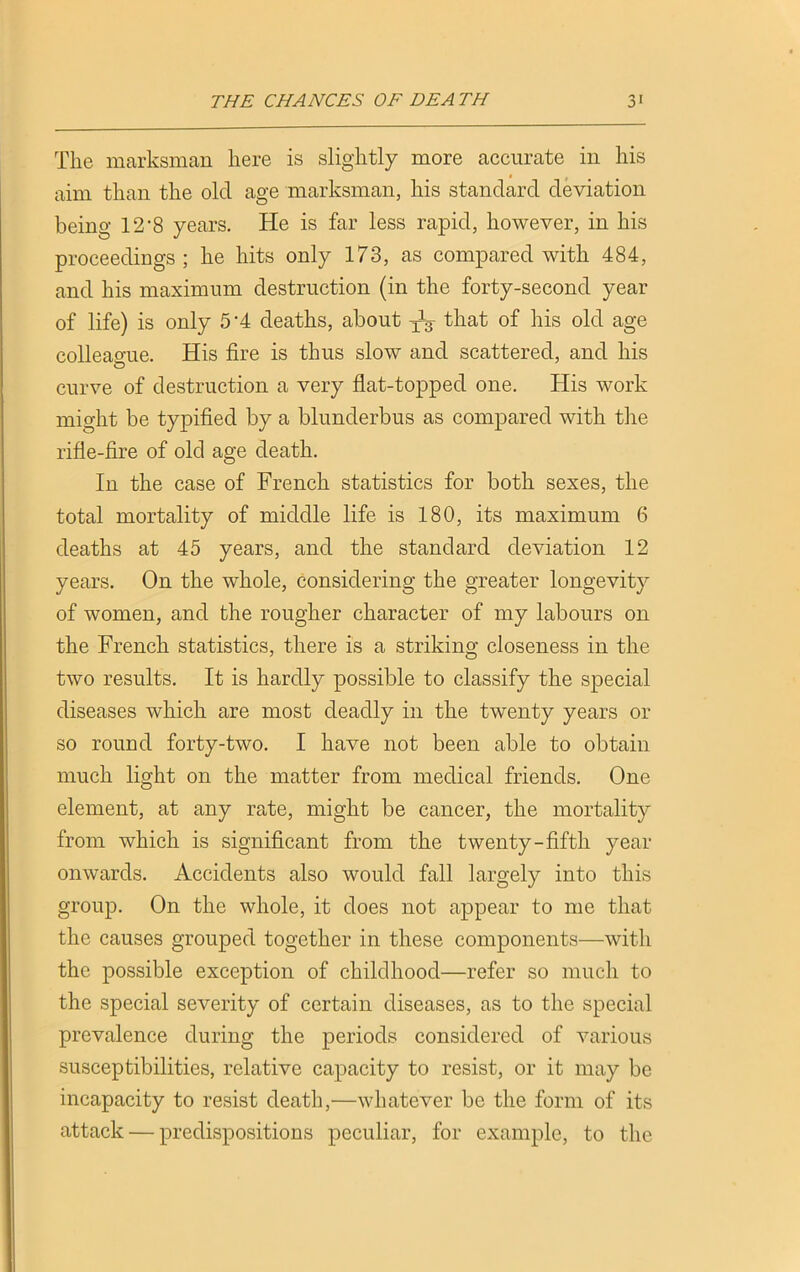 The marksman here is slightly more accurate in his aim than the old age marksman, his standard deviation being 12*8 years. He is far less rapid, however, in his proceedings; he hits only 173, as compared with 484, and his maximum destruction (in the forty-second year of life) is only 5’4 deaths, about ^3- that of his old age colleague. His fire is thus slow and scattered, and his curve of destruction a very flat-topped one. His work might be typified by a blunderbus as compared with the rifle-fire of old age death. In the case of French statistics for both sexes, the total mortality of middle life is 180, its maximum 6 deaths at 45 years, and the standard deviation 12 years. On the whole, considering the greater longevity of women, and the rougher character of my labours on the French statistics, there is a striking closeness in the two results. It is hardly possible to classify the special diseases which are most deadly in the twenty years or so round forty-two. I have not been able to obtain much light on the matter from medical friends. One element, at any rate, might be cancer, the mortality from which is significant from the twenty-fifth year onwards. Accidents also would fall largely into this group. On the whole, it does not appear to me that the causes grouped together in these components—with the possible exception of childhood—refer so much to the special severity of certain diseases, as to the special prevalence during the periods considered of various susceptibilities, relative capacity to resist, or it may be incapacity to resist death,—whatever be the form of its attack — predispositions peculiar, for example, to the