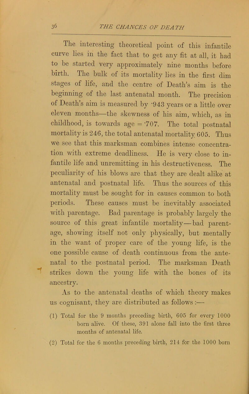 The interesting theoretical point of this infantile curve lies in the fact that to get any fit at all, it had to be started very approximately nine months before birth. The bulk of its mortality lies in the first dim stages of life, and the centre of Death’s aim is the beginning of the last antenatal month. The precision of Death’s aim is measured by '943 years or a little over eleven months—the skewness of his aim, which, as in childhood, is towards age =707. The total postnatal mortality is 246, the total antenatal mortality 605. Thus we see that this marksman combines intense concentra- tion with extreme deadliness. He is very close to in- fantile life and unremitting in his destructiveness. The peculiarity of his blows are that they are dealt alike at antenatal and postnatal life. Thus the sources of this mortality must be sought for in causes common to both periods. These causes must be inevitably associated with parentage. Bad parentage is probably largely the source of this great infantile mortality—bad parent- age, showing itself not only ifiiysically, but mentally in the want of proper care of the young life, is the one possible cause of death continuous from the ante- natal to the postnatal period. The marksman Death strikes down the young life with the bones of its ancestry. As to the antenatal deaths of which theory makes us cognisant, they are distributed as follows :— (1) Total for the 9 months preceding birth, 605 for every 1000 born alive. Of these, 391 alone fall into the first three months of antenatal life. (2) Total for the 6 months preceding birth, 214 for the 1000 born