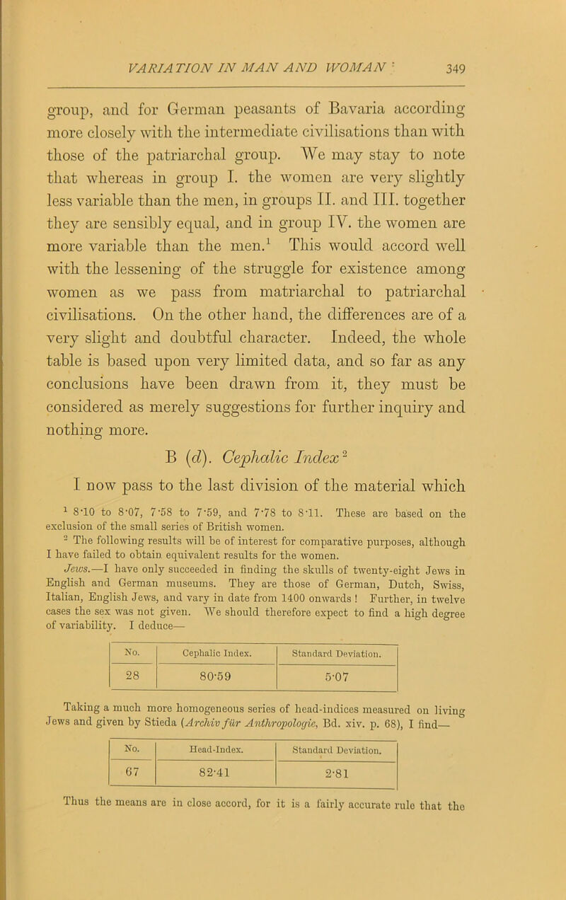 group, and for German peasants of Bavaria according more closely with the intermediate civilisations than with those of the patriarchal group. We may stay to note that whereas in group I. the women are very slightly less variable than the men, in groups II. and III. together they are sensibly equal, and in group IV. the women are more variable than the men.1 This would accord well with the lessening of the struggle for existence among women as we pass from matriarchal to patriarchal civilisations. On the other hand, the differences are of a very slight and doubtful character. Indeed, the whole table is based upon very limited data, and so far as any conclusions have been drawn from it, they must be considered as merely suggestions for further inquiry and nothing more. B (cl). Cephalic Index* I now pass to the last division of the material which 1 8-10 to 8'07, 7'58 to 759, and 778 to ST1. These are based on the exclusion of the small series of British women. 2 The following results will be of interest for comparative purposes, although I have failed to obtain equivalent results for the women. Jews.—I have only succeeded in finding the skulls of twenty-eight Jews in English and German museums. They are those of German, Dutch, Swiss, Italian, English Jews, and vary in date from 1400 onwards ! Further, in twelve cases the sex was not given. We should therefore expect to find a high degree of variability. I deduce— No. Cephalic Index. Standard Deviation. 28 80-59 5-07 Taking a much more homogeneous series of head-indices measured on living Jews and given by Stieda (Archiv fur Anthropologic, Bd. xiv. p. 68), I find— No. Head-Index. Standard Deviation. 67 82-41 2-81 Thus the means are in close accord, for it is a fairly accurate rule that the