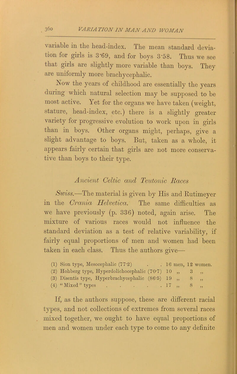 variable in tlie lieacl-index. The mean standard devia- tion for girls is 3'69, and for boys 3'58. Thus we see that girls are slightly more variable than boys. They are uniformly more brachyceplialic. Now the years of childhood are essentially the years during which natural selection may be supposed to be most active. Yet for the organs we have taken (weight, stature, head-index, etc.) there is a slightly greater variety for progressive evolution to work upon in girls than in boys. Other organs might, perhaps, give a slight advantage to boys. But, taken as a whole, it appears fairly certain that girls are not more conserva- tive than boys to their type. Ancient Celtic and Teutonic Races Swiss.—The material is given by His and Butimeyer in the Crania Helvetica. The same difficulties as we have previously (p. 33G) noted, again arise. The mixture of various races would not influence the standard deviation as a test of relative variability, if fairly equal proportions of men and women had been taken in each class. Thus the authors give—- (1) Sion type, Mesocepbalic (77-2) . .16 men, 12 women. (2) Hohberg type, Hyperdolichoceplialic (70-7) 10 „ 3 ,, (3) Disentis type, Hyperbracliycephalic (86'5) 19 ,, 8 ,, (4) “Mixed” types . . . . . 17 ,, 8 „ If, as the authors suppose, these are different racial types, and not collections of extremes from several races mixed together, we ought to have equal proportions of men and women under each type to come to any definite