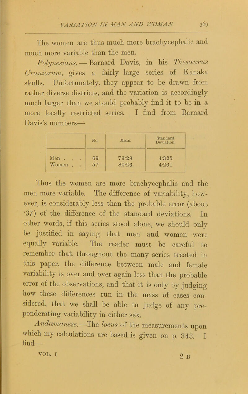 The women are thus much more brachycephalic and much more variable than the men. Polynesians. — Barnard Davis, in his Thesaurus Craniorum, gives a fairly large series of Kanaka skulls. Unfortunately, they appear to be drawn from rather diverse districts, and the variation is accordingly much larger than we should probably find it to be in a more locally restricted series. I find from Barnard Davis’s numbers— No. Mean. Standard Deviation. Men . 69 79-29 4-325 Women . 57 80-26 4-261 Thus the women are more brachycephalic and the men more variable. The difference of variability, how- ever, is considerably less than the probable error (about •37) of the difference of the standard deviations. In other words, if this series stood alone, we should only be justified in saying that men and women were equally variable. The reader must be careful to remember that, throughout the many series treated in this paper, the difference between male and female variability is over and over again less than the probable error of the observations, and that it is only by judging how these differences run in the mass of cases con- sidered, that we shall be able to judge of any pre- ponderating variability in either sex. Andamanese.—The locus of the measurements upon which my calculations are based is given on p. 343. I VOL. 1