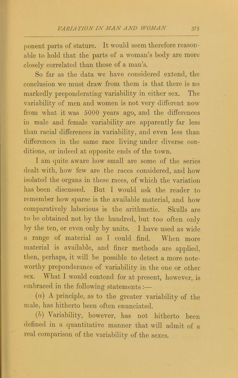 ponent parts of stature. It would seem therefore reason- able to hold that the parts of a woman’s body are more closely correlated than those of a man’s. So far as the data we have considered extend, the conclusion we must draw from them is that there is no markedly preponderating variability in either sex. The variability of men and women is not very different now from what it was 5000 years ago, and the differences in male and female variability are apparently far less than racial differences in variability, and even less than differences in the same race living under diverse con- ditions, or indeed at opposite ends of the town. I am quite aware how small are some of the series dealt with, how few are the races considered, and how isolated the organs in these races, of which the variation has been discussed. But I would ask the reader to remember how sparse is the available material, and how comparatively laborious is the arithmetic. Skulls are to be obtained not by the hundred, but too often only by the ten, or even only by units. I have used as wide a range of material as I could find. When more material is available, and finer methods are applied, then, perhaps, it will be possible to detect a more note- worthy preponderance of variability in the one or other sex. What I would contend for at present, however, is embraced in the following statements :— (a) A principle, as to the greater variability of the male, has hitherto been often enunciated. (b) Variability, however, has not hitherto been defined in a quantitative manner that will admit of a real comparison of the variability of the sexes.