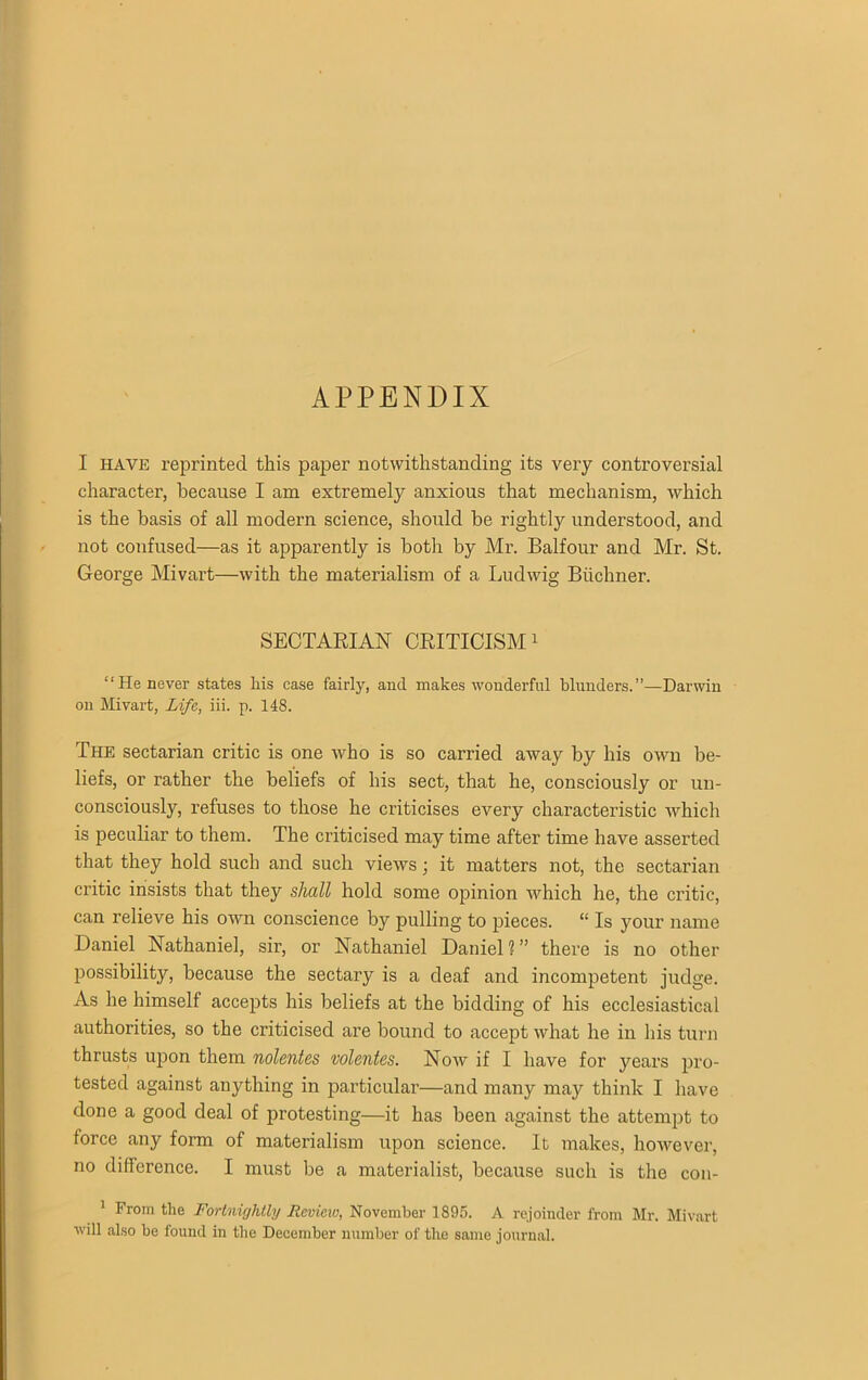 APPENDIX I HAVE reprinted this paper notwithstanding its very controversial character, because I am extremely anxious that mechanism, which is the basis of all modern science, should be rightly understood, and not confused—as it apparently is both by Mr. Balfour and Mr. St. George Mivart—with the materialism of a Ludwig Buchner. SECTARIAN CRITICISM1 “He never states Iris case fairly, and makes wonderful 'blunders.”—Darwin on Mivart, Life, iii. p. 148. The sectarian critic is one who is so carried away by his own be- liefs, or rather the beliefs of his sect, that he, consciously or un- consciously, refuses to those he criticises every characteristic which is peculiar to them. The criticised may time after time have asserted that they hold such and such views; it matters not, the sectarian critic insists that they shall hold some opinion which he, the critic, can relieve his own conscience by pulling to pieces. “ Is your name Daniel Nathaniel, sir, or Nathaniel Daniel?” there is no other possibility, because the sectary is a deaf and incompetent judge. As he himself accepts his beliefs at the bidding of his ecclesiastical authorities, so the criticised are bound to accept what he in his turn thrusts upon them nolentes volentes. Now if I have for years pro- tested against anything in particular—and many may think I have done a good deal of protesting—it has been against the attempt to force any form of materialism upon science. It makes, however, no difference. I must be a materialist, because such is the con- 1 From the Fortnightly Review, November 1895. A rejoinder from Mr. Mivart will also be found in the December number of the same journal.