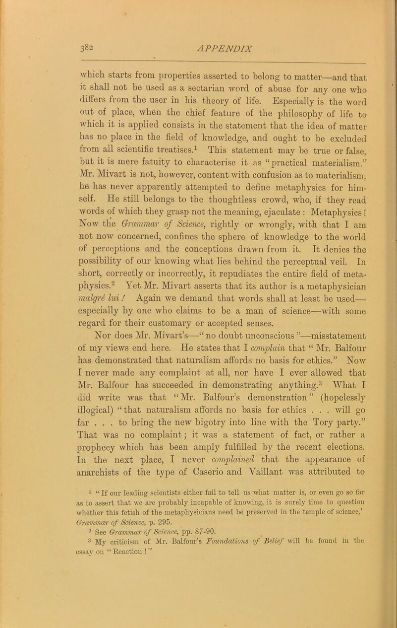 which starts from properties asserted to belong to matter—and that it shall not be used as a sectarian word of abuse for any one who differs from the user in his theory of life. Especially is the word out of place, when the chief feature of the philosophy of life to which it is applied consists in the statement that the idea of matter has no place in the field of knowledge, and ought to be excluded from all scientific treatises.1 This statement may be true or false, but it is mere fatuity to characterise it as “practical materialism.” Mr. Mivart is not, however, content with confusion as to materialism, he has never apparently attempted to define metaphysics for him- self. He still belongs to the thoughtless crowd, who, if they read words of which they grasp not the meaning, ejaculate : Metaphysics ! Now the Grammar of Science, rightly or wrongly, with that I am not now concerned, confines the sphere of knowledge to the world of perceptions and the conceptions drawn from it. It denies the possibility of our knowing what lies behind the perceptual veil. In short, correctly or incorrectly, it repudiates the entire field of meta- physics.2 Yet Mr. Mivart asserts that its author is a metaphysician malgre ltd ! Again we demand that words shall at least be used— especially by one who claims to be a man of science—with some regard for their customary or accepted senses. Nor does Mr. Mivart’s—“no doubt unconscious”—misstatement of my views end here. He states that I complain that “ Mr. Balfour has demonstrated that naturalism affords no basis for ethics.” Now I never made any complaint at all, nor have I ever allowed that Mr. Balfour has succeeded in demonstrating anything.3 What I did write was that “Mr. Balfour’s demonstration” (hopelessly illogical) “ that naturalism affords no basis for ethics . . . will go far ... to bring the new bigotry into line with the Tory party.” That was no complaint; it was a statement of fact, or rather a prophecy which has been amply fulfilled by the recent elections. In the next place, I never complained that the appearance of anarchists of the type of Caserio and Vaillant was attributed to 1 “ If our leading scientists either fail to tell us wliat matter is, or even go so far as to assert that we are probably incapable of knowing, it is surely time to question whether this fetish of the metajihysicians need be preserved in the temple of science,’ Grammar of Science, p. 295. 2 See Grammar of Science, pp. 87-90. 3 My criticism of Mr. Balfour’s Foundations of Belief will be found in the essay on “ Reaction ! ”