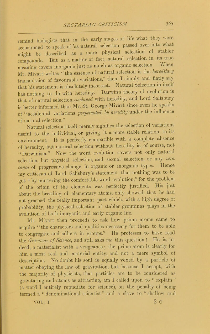 remind biologists that in the early stages of life what they were accustomed to speak of ras natural selection passed over into what might be described as a mere physical selection of stabler compounds. But as a matter of fact, natural selection in its true meaning covers inorganic just as much as organic selection. When Mr. Mivart writes “ the essence of natural selection is the hereditary transmission of favourable variations,” then I simply and flatly say that his statement is absolutely incorrect. Natural Selection in itself has nothing to do with heredity. Darwin’s theory of evolution is that of natural selection combined with heredity, and Lord Salisbury is better informed than Mr. St. George Mivart since even he speaks of “ accidental variations perpetuated by heredity under the influence of natural selection.” Natural selection itself merely signifies the selection of variations useful to the individual, or giving it a more stable relation to its environment. It is perfectly compatible with a complete absence of heredity, but natural selection without heredity is, of course, not “Darwinism.” Now the word evolution covers not only natural selection, but physical selection, and sexual selection, or any vera causa of progressive change in organic or inorganic types. Hence my criticism of Lord Salisbury’s statement that nothing was to be got “ by muttering the comfortable word evolution, for the problem of the origin of the elements was perfectly justified. His jest about the breeding of elementary atoms, only showed that he had not grasped the really important part which, with a high degree of probability, the physical selection of stabler groupings plays in the evolution of both inorganic and early organic life. Mr. Mivart then proceeds to ask how prime atoms came to acquire “the characters and qualities necessary for them to be able to congregate and adhere in groups.” He professes to have read the Grammar of Science, and still asks me this question ! He is, in- deed, a materialist with a vengeance; the prime atom is clearly for him a most real and material entity, and not a mere symbol of description. No doubt his soul is equally vexed by a particle of matter obeying the law of gravitation, but because I accept, with the majority of physicists, that particles are to be considered as gravitating and atoms as attracting, am I called upon to “ explain ” (a word I entirely repudiate for science), on the penalty of being termed a “ denominational scientist ” and a slave to “ shallow and 2 C VOL. I