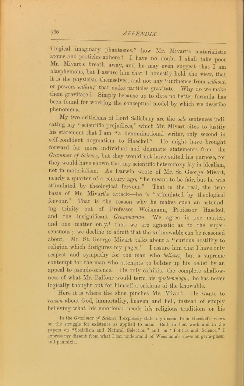 illogical imaginary phantasms,” how Mr. Mivart’s materialistic atoms and particles adhere ? I have no doubt I shall take poor Mr. Mivarts breath away, and he may even suggest that I am blasphemous, but I assure him that I honestly hold the view, that it is the physicists themselves, and not any “ influence from without, 01 powers within,” that make particles gravitate. Why do we make them gravitate ? Simply because up to date no better formula has been found for working the conceptual model by which we describe phenomena. My two criticisms of Lord Salisbury are the sole sentences indi- cating my scientific prejudices,” which Mr. Mivart cites to justify his statement that I am “ a denominational writer, only second in self-confident dogmatism to Haeckel.” He might have brought forward far more individual and dogmatic statements from the Grammar of Science, but they would not have suited his purpose, for they would have shown that my scientific heterodoxy lay in idealism, not in materialism. As Darwin wrote of Mr. St. George Mivart, nearly a quarter of a century ago, “he meant to be fair, but he was stimulated by theological fervour.” That is the real, the true basis of Mr. Mivart’s attack—he is “stimulated by theological fervour. That is the reason why he makes such an astound- ing trinity out of Professor Weismann, Professor Haeckel, and the insignificant Grammarian. We agree in one matter, and one matter only,1 that we are agnostic as to the super- sensuous ; we decline to admit that the unknowable can be reasoned about. Mr. St. George Mivart talks about a “curious hostility to religion which disfigures my pages.” I assure him that I have only respect and sympathy for the man who believes, but a supreme contempt for the man who attempts to bolster up his belief by an appeal to pseudo-science. He only exhibits the complete shallow- ness of what Mr. Balfour would term his epistemology; he has never logically thought out for himself a critique of the knowable. Here it is where the shoe pinches Mr. Mivart. He wants to reason about God, immortality, heaven and hell, instead of simply believing what his emotional needs, his religious traditions or his 1 In the Grammar of Science, I expressly state my dissent from Haeckel’s views on the struggle for existence as applied to man. Both in that work and in the papers on “Socialism and Natural Selection” and on “Politics and Science,” I express my dissent from what I can understand of Weismnnn’s views on germ-plasm and panmixia.