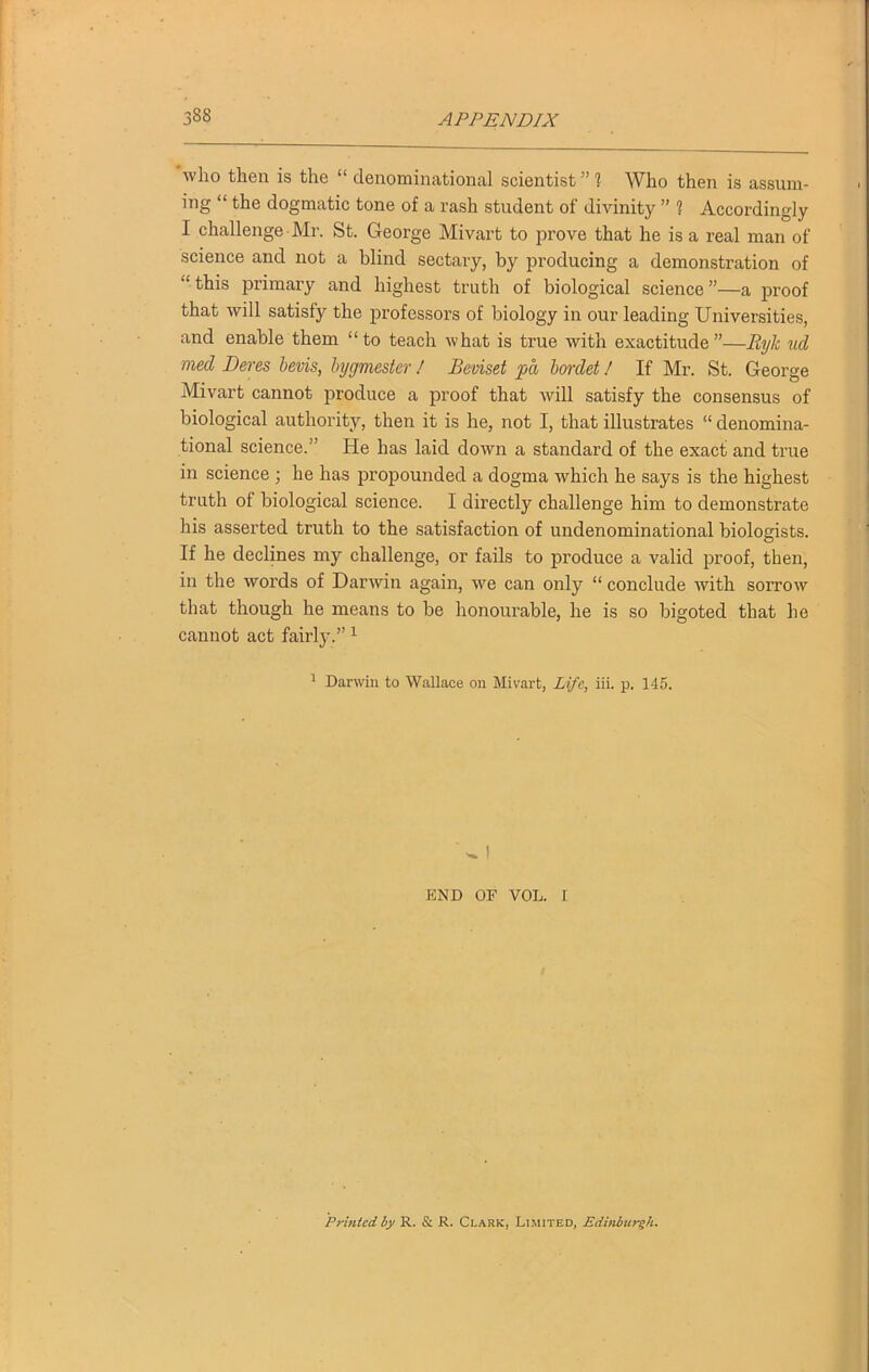 who then is the “ denominational scientist ” 1 Who then is assum- ing “ the dogmatic tone of a rash student of divinity ” 1 Accordingly I challenge Mr. St. George Mivart to prove that he is a real man of science and not a blind sectary, by producing a demonstration of “ this primary and highest truth of biological science ”—a proof that will satisfy the professors of biology in our leading Universities, and enable them “to teach what is true with exactitude”—Ryle ud mecl Deres bevis, hygmester! Beviset pa bordet! If Mr. St. George Mivart cannot produce a proof that will satisfy the consensus of biological authority, then it is he, not I, that illustrates “ denomina- tional science.” He has laid down a standard of the exact and true in science ; he has propounded a dogma which he says is the highest truth of biological science. I directly challenge him to demonstrate his asserted truth to the satisfaction of undenominational biologists. If he declines my challenge, or fails to produce a valid proof, then, in the words of Darwin again, we can only “ conclude with sorrow that though he means to be honourable, he is so bigoted that he cannot act fairly.” 1 1 Darwin to Wallace on Mivart, Life, iii. p. 145. W I END OF VOL. I Printed by R. & R. Clark, Limited, Edinburgh.