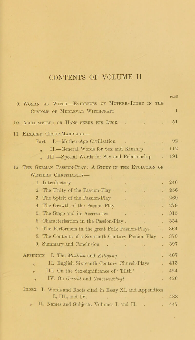 PAGE 9. WoMAU AS Witch—Evidences of Mother-Eight in the Customs of Medieval Witchcraft . . . 1 10. Ashiepattle : or Hans seeks his Luck . . .51 11. Kindred Group-Marriage— Part I.—Mother-Age Civilisation . . .92 „ II.—General Words for Sex and Kinship . 112 „ III.—Special Words for Sex and Eelationship . 191 12. The German Passion-Play : A Study in the Evolution of Western Christianity— 1. Introductory ..... 246 2. The Unity of the Passion-Play . . .256 3. The Spirit of the Passion-Play . . .269 4. The Growth of the Passion-Play . . .279 5. The Stage and its Accessories . . .315 6. Characterisation in the Passion-Play . . . 334 7. The Performers in the great Folk Passion-Plays . 364 8. The Contents of a Sixteenth-Century Passion-Play . 370 9. Summary and Conclusion . . . .397 Appendix I. The Mailehn and Kiltgang . . ■ 407 „ II. English Sixteenth-Century Church-Plays . 413 „ III. On the Sex-significance of ‘ Tilth ’ . . 424 ,, IV. On Gericht and Genossenschaft ■ .426 Index I. Words and Eoots cited in Essay XI. and Appendices L, III., and IV. .... 433 „ II. Names and Subjects, Volumes I. and II. . . 447