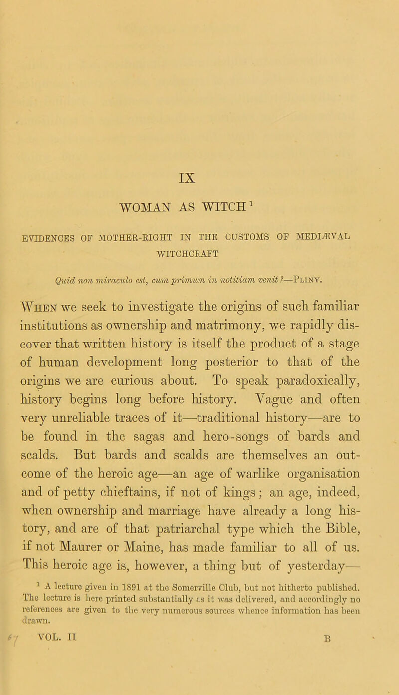 IX WOMAN AS WITCH' EVIDENCES OF MOTHER-EIGHT IN THE CUSTOMS OF MEDIHSVAL WITCHCRAFT Quid non miracvXo cst, cum primum in notitiam venit ?—Pliny. When we seek to investigate the origins of such familiar institutions as ownership and matrimony, we rapidly dis- cover that written history is itself the product of a stage of human development long posterior to that of the origins we are curious about. To speak paradoxically, history begins long before history. Vague and often very unreliable traces of it—traditional history—are to be found in the sagas and hero-songs of bards and scalds. But bards and scalds are themselves an out- come of the heroic age—an age of warlike organisation and of petty chieftains, if not of kings; an age, indeed, when ownership and marriage have already a long his- tory, and are of that patriarchal type which the Bible, if not Maurer or Maine, has made familiar to all of us. This heroic age is, however, a thing but of yesterday— ' A lecture given in 1891 at the Somerville Club, but not hitlierto publislied. Tlie lecture is liere printed substantially as it was delivered, and accordingly no references are given to the very numerous sources whence information has been tlrawn. VOL. II B