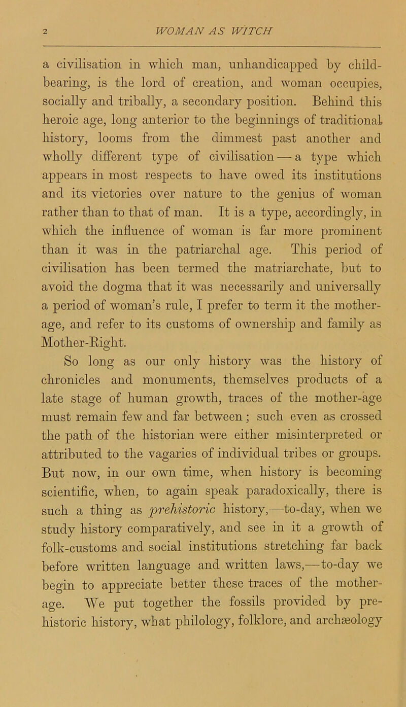 a civilisation in which man, unhandicapped by child- bearing, is the lord of creation, and woman occupies, socially and tribally, a secondary position. Behind this heroic age, long anterior to the beginnings of traditional history, looms from the dimmest past another and wholly different type of civilisation — a type which appears in most respects to have owed its institutions and its victories over nature to the genius of woman rather than to that of man. It is a type, accordingly, in which the influence of woman is far more prominent than it was in the patriarchal age. This period of civilisation has been termed the matriarchate, but to avoid the dogma that it was necessarily and universally a period of woman’s rule, I prefer to term it the mother- age, and refer to its customs of ownership and family as Mother-Right. So long as our only history was the history of chronicles and monuments, themselves products of a late stage of human growth, traces of the mother-age must remain few and far between; such even as crossed the path of the historian were either misinterpreted or attributed to the vagaries of individual tribes or groups. But now, in our own time, when history is becoming scientific, when, to again speak paradoxically, there is such a thing as prehistoric history,—to-day, when we study history comparatively, and see in it a growth of folk-customs and social institutions stretching far back before written language and written laws,—to-day we begin to appreciate better these traces of the mother- age. We put together the fossils provided by pre- historic history, what philology, folklore, and archeology