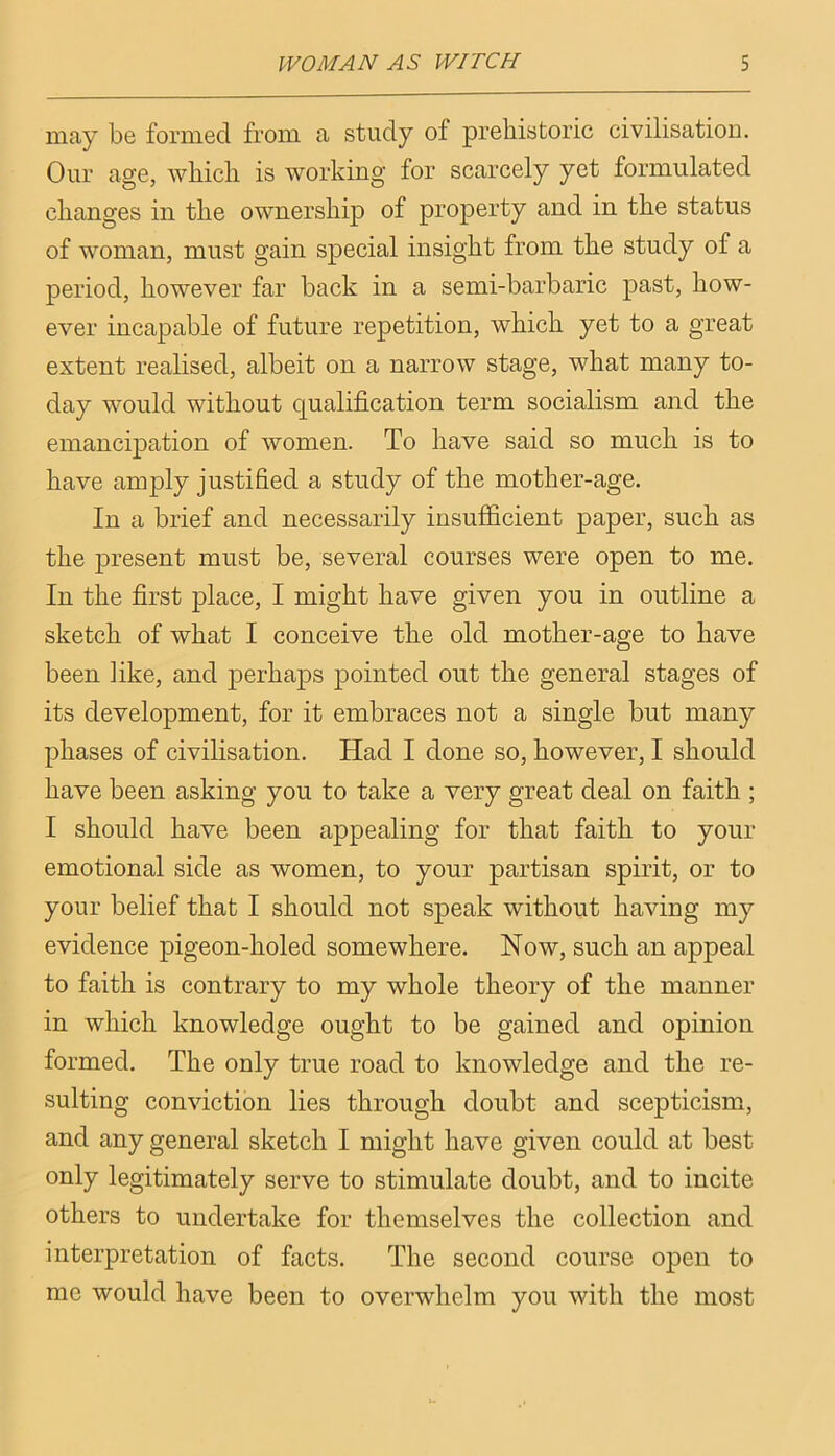 may be formed from a study of prehistoric civilisation. Our age, which is working for scarcely yet formulated changes in the ownership of property and in the status of woman, must gain special insight from the study of a period, however far back in a semi-barbaric past, how- ever incapable of future repetition, which yet to a great extent realised, albeit on a narrow stage, what many to- day would without qualification term socialism and the emancipation of women. To have said so much is to have amply justified a study of the mother-age. In a brief and necessarily insufficient paper, such as the present must be, several courses were open to me. In the first place, I might have given you in outline a sketch of what I conceive the old mother-age to have been like, and perhaps pointed out the general stages of its development, for it embraces not a single but many phases of civilisation. Had I done so, however, I should have been asking you to take a very great deal on faith ; I should have been appealing for that faith to your emotional side as women, to your partisan spirit, or to your belief that I should not speak without having my evidence pigeon-holed somewhere. Now, such an appeal to faith is contrary to my whole theory of the manner in which knowledge ought to be gained and opinion formed. The only true road to knowledge and the re- sulting conviction lies through doubt and scepticism, and any general sketch I might have given could at best only legitimately serve to stimulate doubt, and to incite others to undertake for themselves the collection and interpretation of facts. The second course open to me would have been to overwhelm you with the most