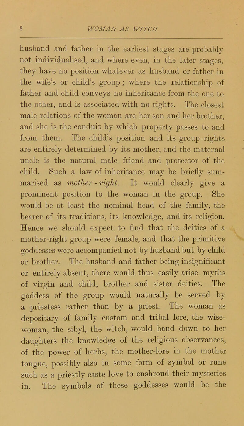 husband and father in the earliest stages are probably not individualised, and where even, in the later stages, they have no position whatever as husband or father in the wife’s or child’s group; where the relationship of father and child conveys no inheritance from the one to the other, and is associated with no rights. The closest male relations of the woman are her son and her brother, and she is the conduit by which property passes to and from them. The child’s position and its group-rights are entirely determined by its mother, and the maternal uncle is the natural male friend and protector of the child. Such a law of inheritance may be briefly sum- marised as mother - right. It would clearly give a prominent position to the woman in the group. She would be at least the nominal head of the family, the bearer of its traditions, its knowledge, and its religion. Hence we should expect to find that the deities of a mother-right group were female, and that the primitive goddesses were accompanied not by husband but by child or brother. The husband and father being insignificant or entirely absent, there would thus easily arise myths of virgin and child, brother and sister deities. The goddess of the group would naturally be served by a priestess rather than by a priest. The woman as depositary of family custom and tribal lore, the wise- woman, the sibyl, the witch, would hand down to her daughters the knowledge of the religious observances, of the power of herbs, the mother-lore in the mother tongue, possibly also in some form of symbol or rune such as a priestly caste love to enshroud their mysteries in. The symbols of these goddesses would be the