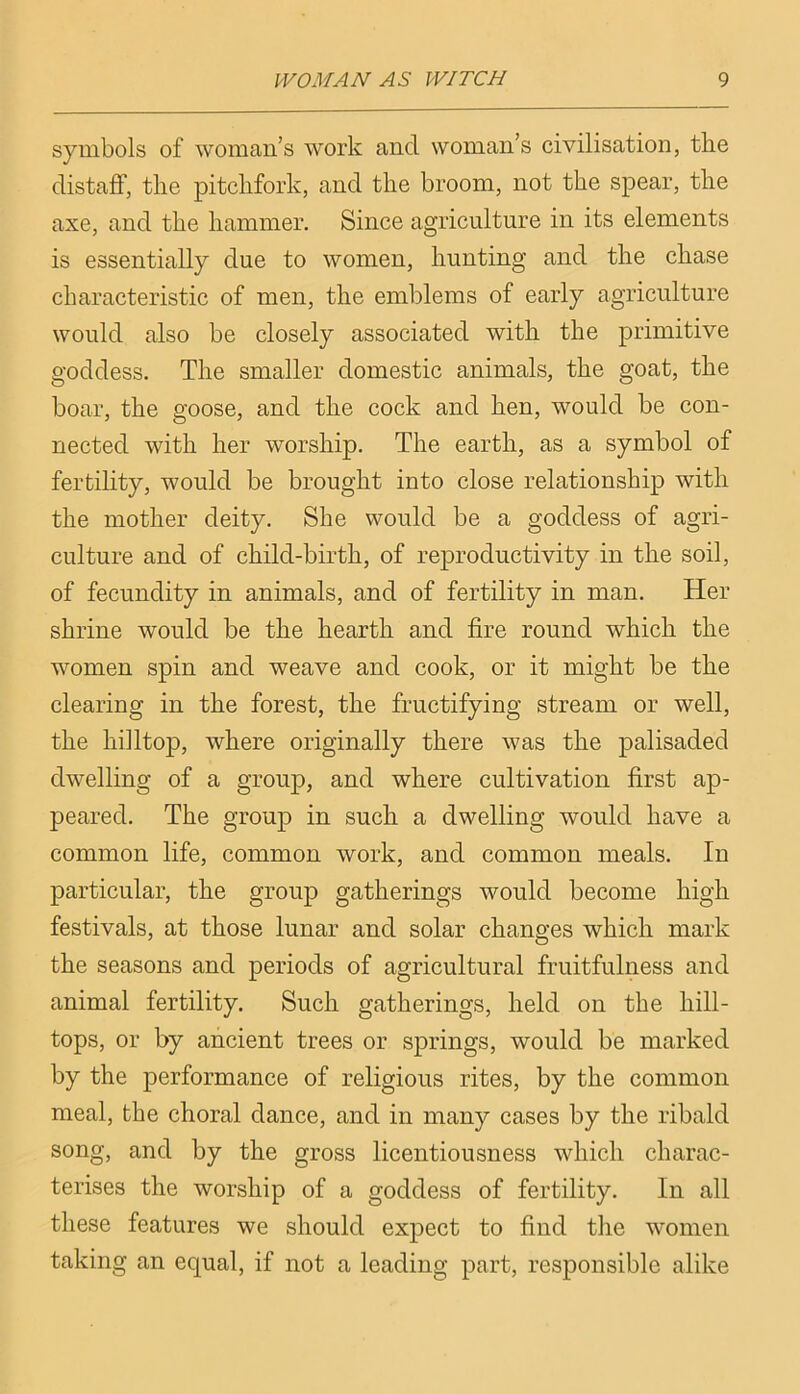 symbols of woman’s work and woman’s civilisation, the distaff, the pitchfork, and the broom, not the spear, the axe, and the hammer. Since agriculture in its elements is essentially due to women, hunting and the chase characteristic of men, the emblems of early agriculture would also be closely associated with the primitive goddess. The smaller domestic animals, the goat, the boar, the goose, and the cock and hen, would be con- nected with her worship. The earth, as a symbol of fertility, would be brought into close relationship with the mother deity. She would be a goddess of agri- culture and of child-birth, of reproductivity in the soil, of fecundity in animals, and of fertility in man. Her shrine would be the hearth and fire round which the women spin and weave and cook, or it might be the clearing in the forest, the fructifying stream or well, the hilltop, where originally there was the palisaded dwelling of a group, and where cultivation first ap- peared. The group in such a dwelling would have a common life, common work, and common meals. In particular, the group gatherings would become high festivals, at those lunar and solar changes which mark the seasons and periods of agricultural fruitfulness and animal fertility. Such gatherings, held on the hill- tops, or by ancient trees or springs, would be marked by the performance of religious rites, by the common meal, the choral dance, and in many cases by the ribald song, and by the gross licentiousness which charac- terises the worship of a goddess of fertility. In all these features we should expect to find the women taking an equal, if not a leading part, responsible alike