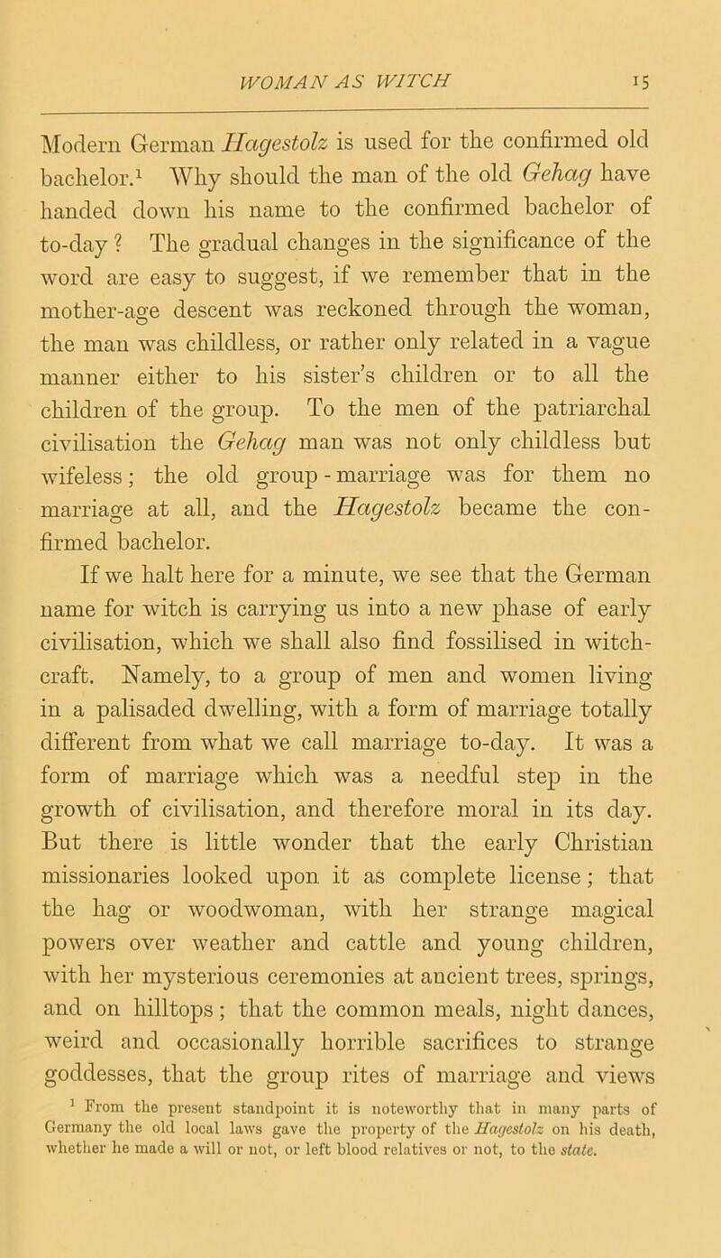 Modern German Ilagestolz is used for the confirmed old bachelord Why should the man of the old Gehag have handed down his name to the confirmed bachelor of to-day ? The gradual changes in the significance of the word are easy to suggest, if we remember that in the mother-age descent was reckoned through the woman, the man was childless, or rather only related in a vague manner either to his sister’s children or to all the children of the group. To the men of the patriarchal civilisation the Gehag man was not only childless but wifeless; the old group - marriage was for them no marriage at all, and the Ilagestolz became the con- firmed bachelor. If we halt here for a minute, we see that the German name for witch is carrying us into a new phase of early civilisation, which we shall also find fossilised in witch- craft. Namely, to a group of men and women living in a palisaded dwelling, with a form of marriage totally different from what we call marriage to-day. It was a form of marriage which was a needful step in the growth of civilisation, and therefore moral in its day. But there is little wonder that the early Christian missionaries looked upon it as complete license; that the hag or woodwoman, with her strange magical powers over weather and cattle and young children, with her mysterious ceremonies at ancient trees, springs, and on hilltops; that the common meals, night dances, weird and occasionally horrible sacrifices to strange goddesses, that the group rites of marriage and views ^ From the present standpoint it is noteworthy that in many parts of Germany the old local laws gave the property of the Ilagestolz on his death, whether he made a will or not, or left blood relatives or not, to the state.