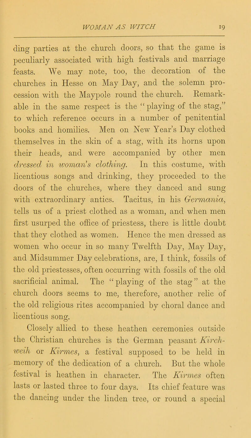 cling parties at the church doors, so that the game is j)eciiliaiiy associated with high festivals and marriage feasts. We may note, too, the decoration of the churches in Hesse on May Hay, and the solemn pro- cession with the Maypole round the church. Remark- able in the same respect is the “ playing of the stag,” to which reference occurs in a number of penitential books and homilies. Men on New Year’s Hay clothed themselves in the skin of a stag, with its horns upon their heads, and were accompanied by other men dressed in ivoman's clothing. In this costume, with licentious songs and drinking, they proceeded to the doors of the churches, where they danced and sung with extraordinary antics. Tacitus, in his Germania, tells us of a priest clothed as a woman, and when men first usurped the office of priestess, there is little doubt that they clothed as women. Hence the men dressed as women who occur in so many Twelfth Hay, May Hay, and Midsummer Hay celebrations, are, I think, fossils of the old priestesses, often occurring with fossils of the old sacrificial animal. The “ playing of the stag ” at the church doors seems to me, therefore, another relic of the old religious rites accompanied by choral dance and licentious song. Closely allied to these heathen ceremonies outside the Christian churches is the German peasant Kirch- iveih or Kirmes, a festival supposed to be held in memory of the dedication of a church. But the whole festival is heathen in character. The Kirmes often lasts or lasted three to four days. Its chief feature was the dancing under the linden tree, or round a special