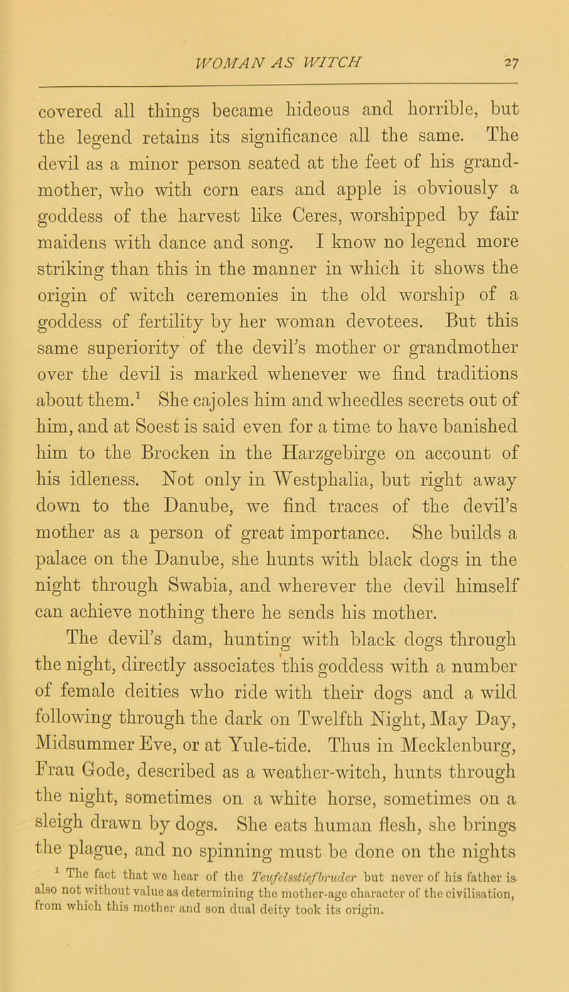 covered all things became hideous and horrible, but the leo’end retains its significance all the same. The devil as a minor person seated at the feet of his grand- mother, who with corn ears and apple is obviously a goddess of the harvest like Ceres, worshipped by fair maidens with dance and song. I know no legend more striking than this in the manner in which it shows the origin of witch ceremonies in the old worship of a goddess of fertility by her woman devotees. But this same superiority of the devihs mother or grandmother over the devil is marked whenever we find traditions about them.^ She cajoles him and wheedles secrets out of him, and at Soest is said even for a time to have banished him to the Brocken in the Harzgebirge on account of his idleness. Not only in Westphalia, but right away down to the Danube, we find traces of the devil’s mother as a person of great importance. She builds a palace on the Danube, she hunts with black dogs in the night through Swabia, and wherever the devil himself can achieve nothing there he sends his mother. The devil’s dam, hunting with black dogs through the night, directly associates this goddess with a number of female deities who ride with their dogs and a wild following through the dark on Twelfth Night, l\Iay Day, Midsummer Eve, or at Yule-tide. Thus in Mecklenburg, Frau Code, described as a weather-witch, hunts through the night, sometimes on a white horse, sometimes on a sleigh drawn by dogs. She eats human flesh, she brings the plague, and no spinning must be done on the nights ^ The fact that we hear of the Tcufclssticfbn(der but never of his father is also not without value as determining the mother-age character of the civilisation, from which this mother and son dual deity took its origin.