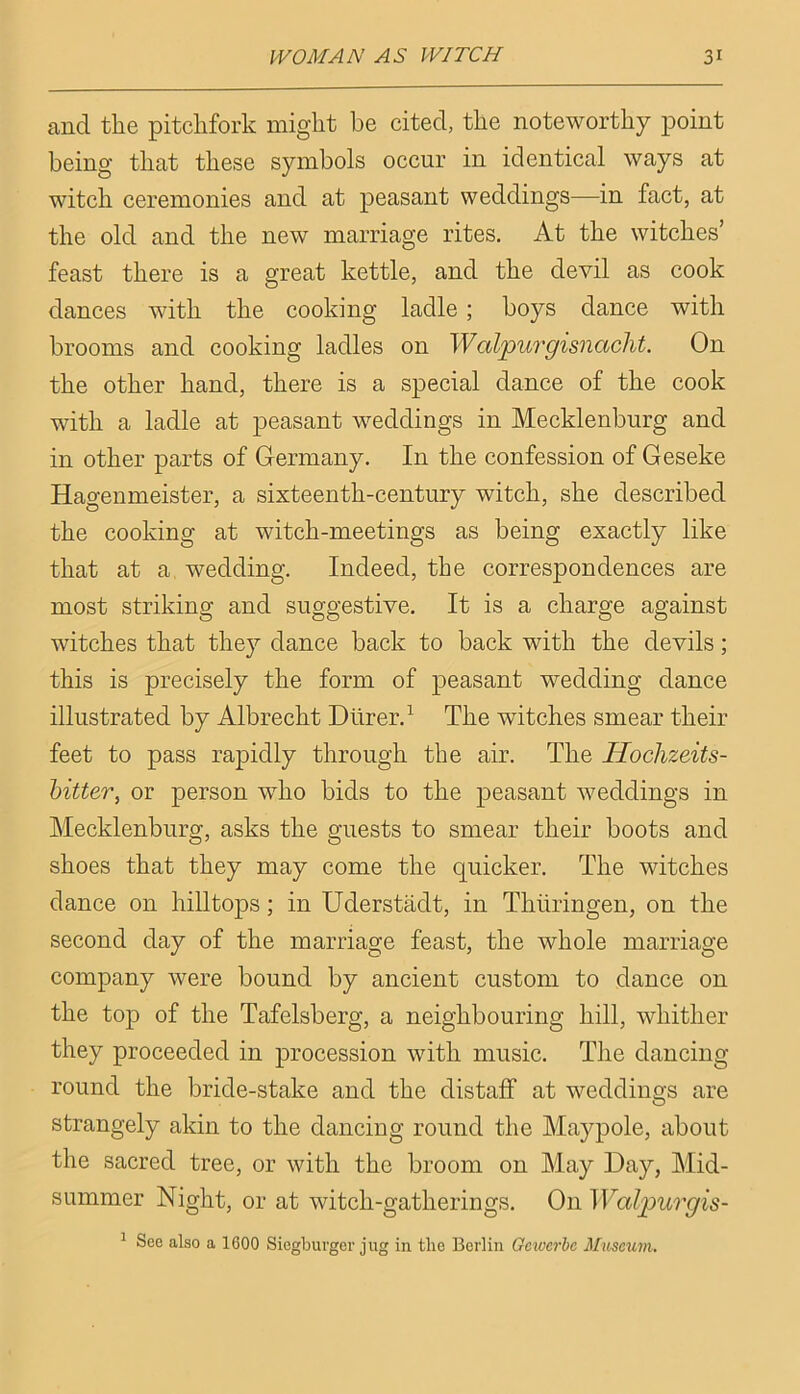 and the pitchfork might he cited, the noteworthy point being that these symbols occur in identical ways at witch ceremonies and at peasant weddings—in fact, at the old and the new marriage rites. At the witches’ feast there is a great kettle, and the devil as cook dances with the cooking ladle; boys dance with brooms and cooking ladles on Walpurgisnacht. On the other hand, there is a special dance of the cook with a ladle at peasant weddings in Mecklenburg and in other parts of Germany. In the confession of Geseke Hagenmeister, a sixteenth-century witch, she described the cooking at witch-meetings as being exactly like that at a, wedding. Indeed, the correspondences are most striking and suggestive. It is a charge against witches that they dance back to back with the devils; this is precisely the form of peasant wedding dance illustrated by Albrecht Dlirer.’- The witches smear their feet to pass rapidly through the air. The Hochzeits- hitter, or person who bids to the peasant weddings in Mecklenburg, asks the guests to smear their boots and shoes that they may come the quicker. The witches dance on hilltops; in Uderstadt, in Thiiringen, on the second day of the marriage feast, the whole marriage company were bound by ancient custom to dance on the top of the Tafelsberg, a neighbouring hill, whither they proceeded in procession with music. The dancing- round the bride-stake and the distaff at weddings are strangely akin to the dancing round the Maypole, about the sacred tree, or with the broom on May Day, Mid- summer Night, or at witch-gatherings. On Wal2)urgis- ^ See also a 1600 Siegburger jug in the Berlin Gcivcrbc Mibscum.