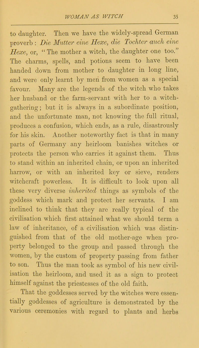 to daughter. Then we have the widely-spread German proverb : Die Mutter eine Hexe, die Tochter aucli eine Hexe, or, “ The mother a witch, the daughter one too.” The charms, spells, and potions seem to have been handed down from mother to daughter in long line, and were only learnt by men from women as a special favour. Many are the legends of the witch who takes her husband or the farm-servant with her to a witch- gathering; but it is always in a subordinate position, and the unfortunate man, not knowing the full ritual, j^roduces a confusion, which ends, as a rule, disastrously for his skin. Another noteworthy fact is that in many parts of Germany any heirloom banishes witches or protects the person who carries it against them. Thus to stand within an inherited chain, or upon an inherited harrow, or with an inherited key or sieve, renders witchcraft powerless. It is difficult to look upon all these very diverse inherited things as symbols of the goddess which mark and protect her servants. I am inclined to think that they are really typical of the civilisation which first attained what we should term a law of inheritance, of a civilisation which was distin- guished from that of the old mother-age when pro- perty belonged to the group and passed through the women, by the custom of property passing from father to son. Thus the man took as symbol of his new civil- isation the heirloom, and used it as a sign to protect himself against the priestesses of the old faith. That the goddesses served by the witches were essen- tially goddesses of agriculture is demonstrated by the various ceremonies with regard to plants and herbs