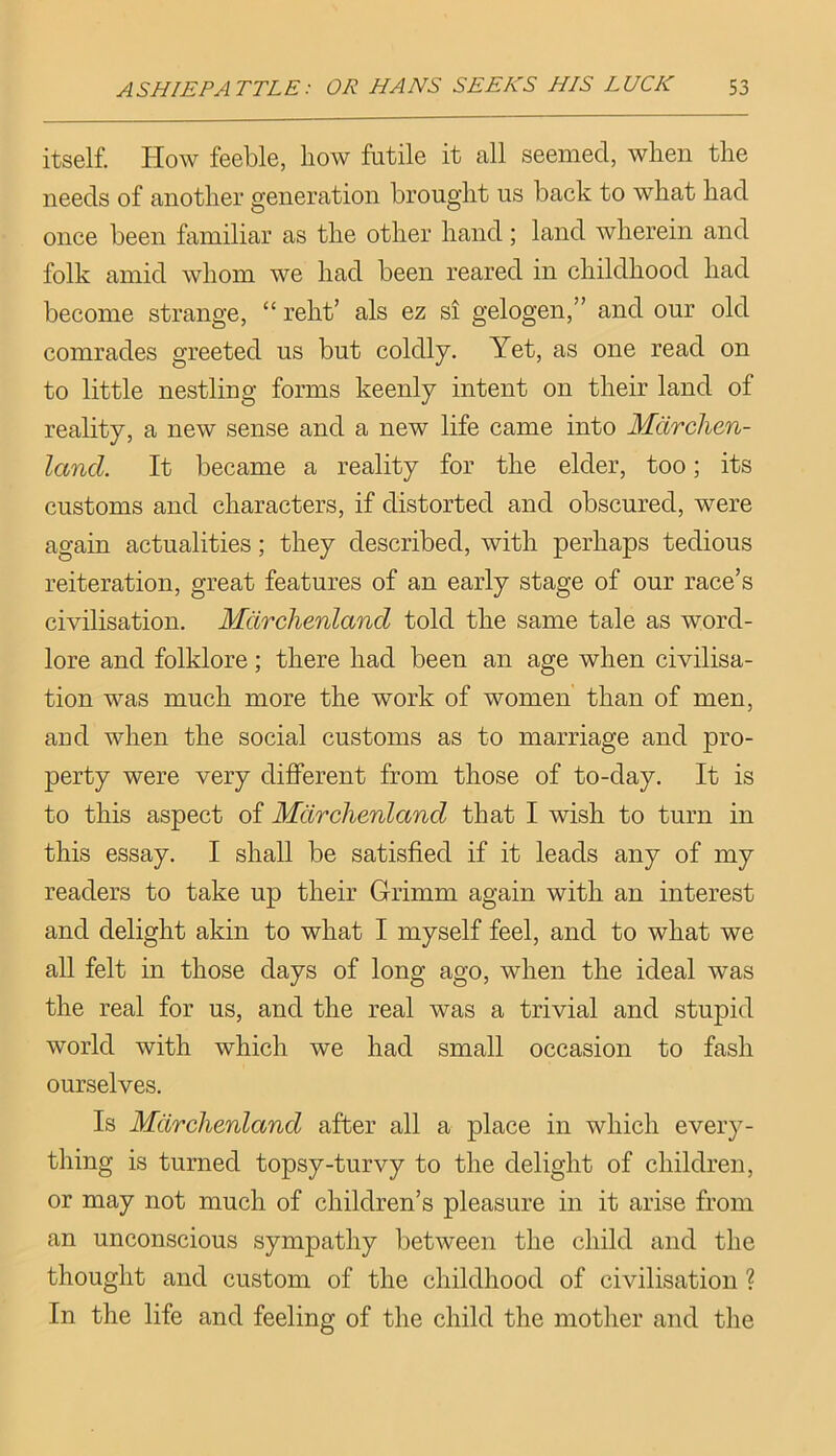 itself. Plow feeble, how futile it all seemed, when the needs of another generation brought us back to what had once been familiar as the other hand; land wherein and folk amid whom we had been reared in childhood had become strange, “ relit’ als ez si gelogen,” and our old comrades greeted us but coldly. Yet, as one read on to little nestling forms keenly intent on their land of reality, a new sense and a new life came into Mdrchen- land. It became a reality for the elder, too; its customs and characters, if distorted and obscured, were again actualities; they described, with perhaps tedious reiteration, great features of an early stage of our race’s civilisation. Mdrchenland told the same tale as word- lore and folklore; there had been an age when civilisa- tion was much more the work of women than of men, and when the social customs as to marriage and pro- perty were very different from those of to-day. It is to this aspect of Mdrchenland that I wish to turn in this essay. I shall be satisfied if it leads any of my readers to take up their Grimm again with an interest and delight akin to what I myself feel, and to what we all felt in those days of long ago, when the ideal was the real for us, and the real was a trivial and stupid world with which we had small occasion to fash ourselves. Is Mdrchenland after all a place in which every- thing is turned topsy-turvy to the delight of children, or may not much of children’s pleasure in it arise from an unconscious sympathy between the child and the thought and custom of the childhood of civilisation ? In the life and feeling of the child the mother and the