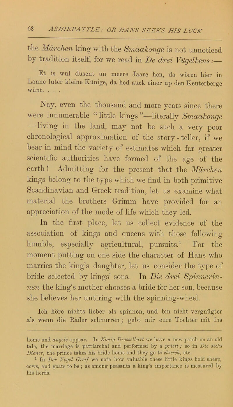 the Mdrclien king with the Smaahonge is not unnoticed by tradition itself, for we read in De drei Viigelhens:— Et is wul dusent un meere Jaare hen, da woren hier in Lanne Inter kleine Kiinige, da hed auck einer up den Keuterberge wiint. . . . Nay, even the thousand and more years since there were innumerable “ little kings ”—literally Smaahonge — living in the land, may not be such a very poor chronological approximation of the story - teller, if we bear in mind the variety of estimates which far greater scientific authorities have formed of the ae-e of the O earth ! Admitting for the present that the Mdrchen kings belong to the type which we find in both primitive Scandinavian and Greek tradition, let us examine what material the brothers Grimm have provided for an appreciation of the mode of life which they led. In the first place, let us collect evidence of the association of kings and queens with those following humble, especially agricultural, pursuits.^ For the moment putting on one side the character of Hans who marries the king’s daughter, let us consider the type of bride selected by kings’ sons. In Die drei Spinnerin- nen the king’s mother chooses a bride for her son, because she believes her untiring with the spinning-wheel. Ich bore nickts lieber als spinnen, und bin nicbt vergniigter als wenn die Rader schnurren; gebt mir cure Tocbter mit ins home and angels appear. In Konig Drosselhart we have a new patch on an old tale, the marriage is patriarchal and performed by a priest; so in Die sacJts Diener, the prince takes his bride home and they go to church, etc. ^ In Der Vogel Greif we note how valuable these little kings hold sheep, cows, and goats to be ; as among peasants a king’s importance is measured by his herds.