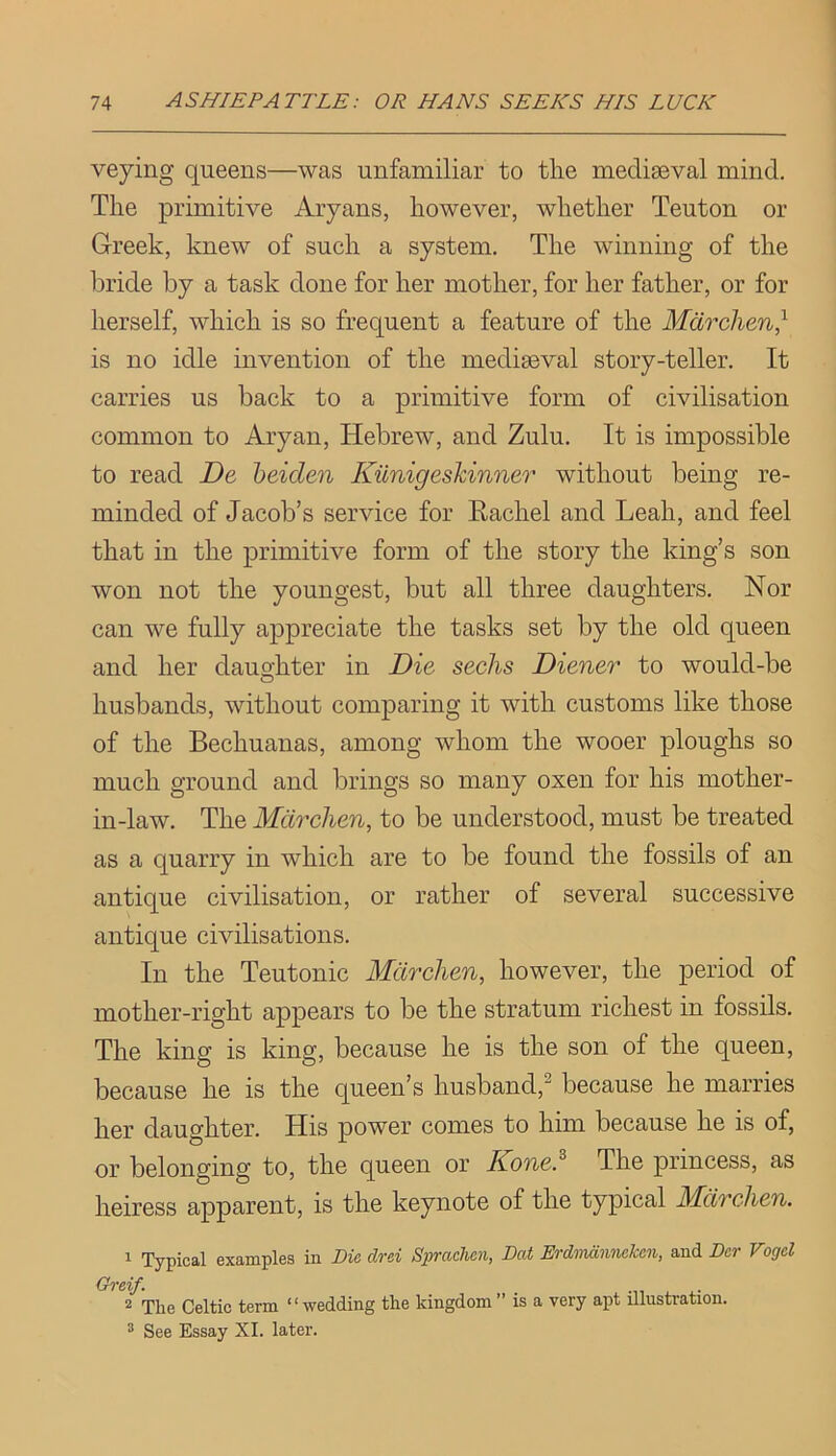 veying queens—was unfamiliar to tlie mediseval mind. The primitive Aryans, however, whether Teuton or Greek, knew of such a system. The winning of the bride by a task done for her mother, for her father, or for herself, which is so frequent a feature of the Mdrclien} is no idle invention of the mediaeval story-teller. It carries us back to a primitive form of civilisation common to Aryan, Hebrew, and Zulu. It is impossible to read De heiden Kiinigeskinner without being re- minded of Jacob’s service for Eachel and Leah, and feel that in the primitive form of the story the king’s son won not the youngest, but all three daughters. Nor can we fully appreciate the tasks set by the old queen and her daughter in Die seeks Diener to would-be husbands, without comparing it with customs like those of the Bechuanas, among whom the wooer ploughs so much ground and brings so many oxen for his mother- in-law. The Mcircken, to be understood, must be treated as a quarry in which are to be found the fossils of an antique civilisation, or rather of several successive antique civilisations. In the Teutonic Mdrchen, however, the period of mother-right appears to be the stratum richest in fossils. The king is king, because he is the son of the queen, because he is the queen’s husband,^ because he marries her daughter. His power comes to him because he is of, or belonging to, the queen or Kone.^ The princess, as heiress apparent, is the keynote of the typical Mdrchen. 1 Typical examples in Die drei Sprachen, Dat Erdniannckcn, and Dcr Vogel Greif. . 2 The Celtic term “wedding the kingdom” is a very apt illustration. ^ See Essay XL later.