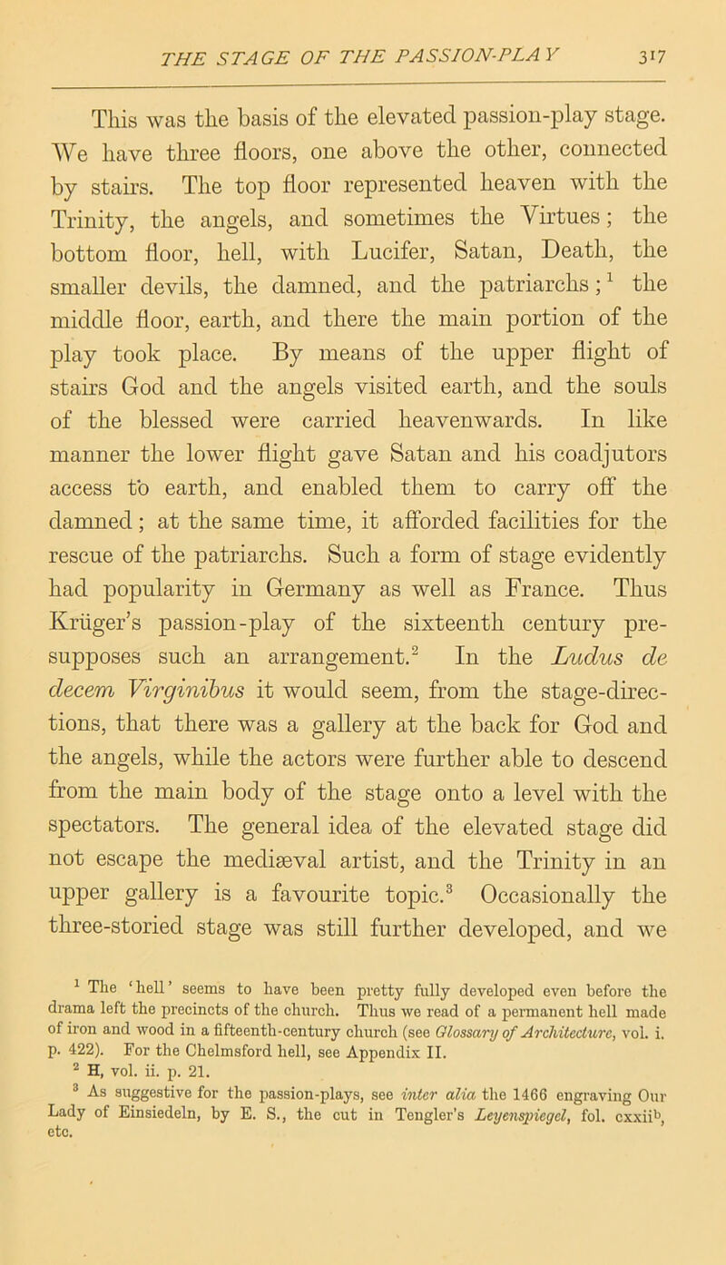 This was the basis of the elevated passion-play stage. We have three floors, one above the other, connected by stairs. The top floor represented heaven with the Trinity, the angels, and sometimes the Virtues; the bottom floor, hell, with Lucifer, Satan, Death, the smaller devils, the damned, and the patriarchs; ^ the middle floor, earth, and there the main portion of the play took place. By means of the upper flight of stairs God and the angels visited earth, and the souls of the blessed were carried heavenwards. In like manner the lower flight gave Satan and his coadjutors access to earth, and enabled them to carry off the damned; at the same time, it afforded facilities for the rescue of the patriarchs. Such a form of stage evidently had popularity in Germany as well as France. Thus Kruger’s passion-play of the sixteenth century pre- supposes such an arrangement.^ In the Ludus de decern Virginibus it would seem, from the stage-direc- tions, that there was a gallery at the back for God and the angels, while the actors were further able to descend from the main body of the stage onto a level with the spectators. The general idea of the elevated stage did not escape the mediaeval artist, and the Trinity in an upper gallery is a favourite topic.® Occasionally the three-storied stage was still further developed, and we ^ The ‘hell’ seems to have been pretty fully developed even before the drama left the precincts of the church. Thus we read of a permanent hell made of iron and wood in a fifteenth-century church (see Glossary of Architecture, vol. i. p. 422). For the Chelmsford hell, see Appendix II. ^ H, vol. ii. p. 21. ® As suggestive for the passion-plays, see inter alia the 1466 engraving Our Lady of Einsiedeln, by E. S., the cut in Tengler’s Leyenspiegel, fol. cxxii*’, etc.