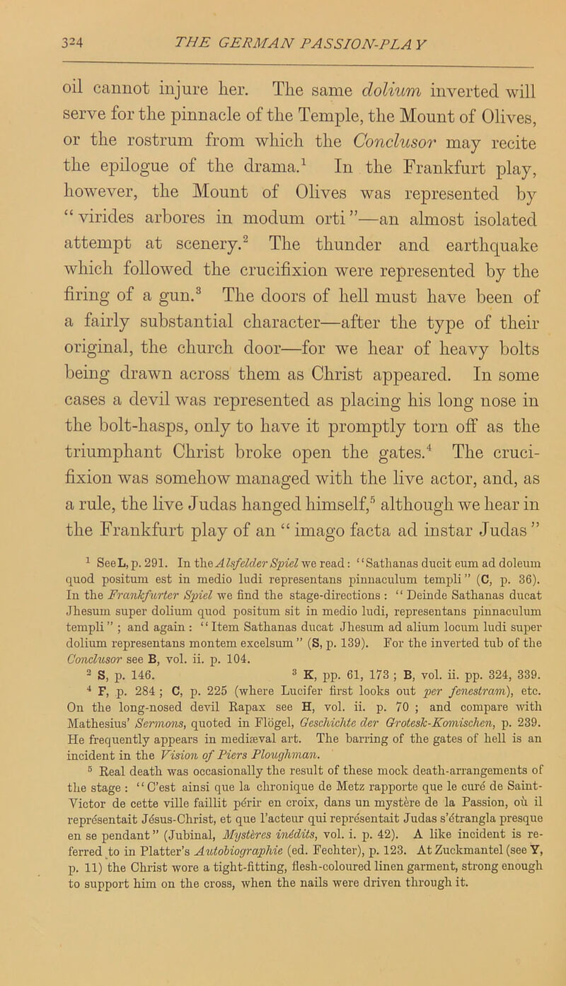 oil cannot injure lier. Tire same dolium inverted will serve for the pinnacle of the Temple, the Mount of Olives, or the rostrum from which the Conclusor may recite the epilogue of the clramad In the Frankfurt play, however, the Mount of Olives was represented by “ virides arbores in modum orti ”—an almost isolated attempt at scenery.^ The thunder and earthquake which followed the crucifixion were represented by the firing of a gun.® The doors of hell must have been of a fairly substantial character—after the type of their original, the church door—for we hear of heavy bolts being drawn across them as Christ appeared. In some cases a devil was represented as placing his long nose in the bolt-hasps, only to have it promptly torn off as the triumphant Christ broke open the gates.‘‘ The cruci- fixion was somehow managed with the live actor, and, as a rule, the live Judas hanged himself,® although we hear in the Frankfurt play of an “ imago facta ad instar Judas ” ^ SeeL,p.291. In t\\e Alsfelder Spiel'we.xea.d.: “Satlianas ducit eum ad doleiim quod positum est in medio ludi representans pinuaculum templi” (C, p. 36). In the Franlcfv/rter Spiel we find the stage-directions : “ Deinde Sathanas ducat Jhesum super dolium quod positum sit in medio ludi, representans pinnaculum templi ” ; and again : ‘ ‘ Item Sathanas ducat Jhesum ad alium locum ludi super dolium representans montem excelsum ” (S, p. 139). For the inverted tub of the Conclusor see B, vol. ii. p. 104. 2 S, p. 146. 2 K, pp. 61, 173 ; B, vol. ii. pp. 324, 339. F, p. 284 ; C, p. 225 (where Lucifer first looks out per fcncstram), etc. On the long-nosed deA'il Rapax see H, vol. ii. p. 70 ; and compare mth Mathesius’ Sermons, quoted in Flbgel, Geschichte der QrotesTc-Komischen, p. 239. He frequently appears in mediaeval art. The barring of the gates of hell is an incident in the Vision of Piers Ploughman. ® Real death was occasionally the result of these mock death-arrangements of the stage : “ C’est ainsi que la chronique de Metz rapporte que le curd de Saint- Victor de cette ville faillit pdrir en croix, dans un mystere de la Passion, ou il reprdsentait Jdsus-Christ, et que I’acteur qui representait Judas s’dtrangla presque en se pendant ” (Jubinal, MysUres in&dits, vol. i. p. 42). A like incident is re- ferred to in Platter’s Autobiographic (ed. Fechter), p. 123. At Zuckmantel (see Y, p. 11) the Christ wore a tight-fitting, flesh-coloured linen garment, strong enough to support him on the cross, when the nails were driven through it.