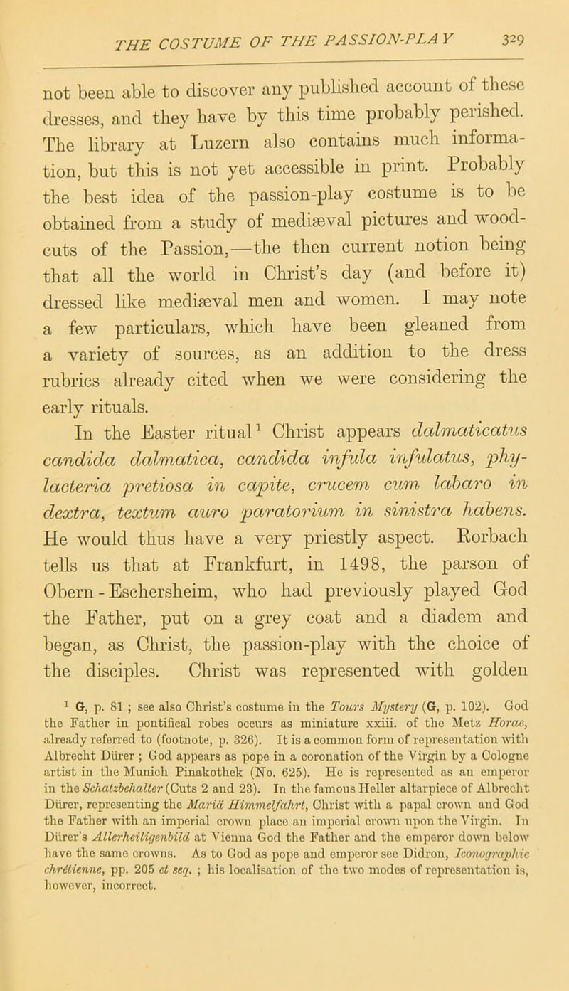not been able to discover any published account of these dresses, and they have by this time probably peiished. The library at Luzern also contains much informa- tion, but this is not yet accessible in print. Probably the best idea of the passion-play costume is to be obtained from a study of mediseval pictures and wood- cuts of the Passion,—the then current notion being that all the world in Christ’s day (and before it) dressed like mediaeval men and women. I may note a few particulars, which have been gleaned from a variety of sources, as an addition to the dress rubrics already cited when we were considering the early rituals. In the Easter rituaL Christ appears dalmaticatus Candida dalmatica, Candida infula infulatus, lacteria pretiosa in capite, crucem curn laharo in dextra, textum auro paratorium in sinistra habens. He would thus have a very priestly aspect. Rorbach tells us that at Frankfurt, in 1498, the parson of Obern - Eschersheim, who had previously played God the Father, put on a grey coat and a diadem and began, as Christ, the passion-play with the choice of the disciples. Christ was represented with golden ^ G, p. 81 ; see also Christ’s costume in the Tours Mystery (G, p. 102). God the Father in pontifical robes occurs as miniature xxiii. of the Metz Horae, already referred to (footnote, p. 326). It is a common form of representation with Albrecht Diirer ; God appears as pope in a coronation of the Virgin by a Cologne artist in the Munich Pinakothek (No. 625). He is represented as an emperor in the Schatzhehalter (Cuts 2 and 23). In the famous Heller altarpiece of Albrecht Diirer, representing the Maria Himmelfahrt, Christ with a papal crown and God the Father with an imperial crown place an imperial crowi upon the Virgin. In Diirer’s Allerheiligenbild at Vienna God the Father and the emperor down below have the same crowns. As to God as pope and emperor see Didron, Iconographic chrdtienne, pp. 205 ct seq. ; his localisation of the two modes of representation is, liowever, incorrect.