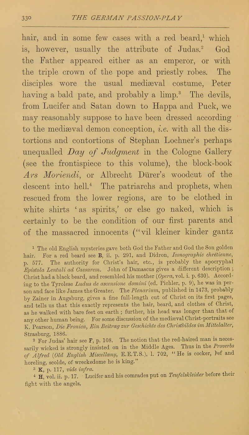 hair, and in some few cases with a red beard,^ which is, however, usually the attribute of Judas.^ God the Father appeared either as an emperor, or with the triple crown of the pope and priestly robes. The disciples wore the usual mediaeval costume, Peter having a bald pate, and probably a limp,® The devils, from Lucifer and Satan down to Happa and Puck, we may reasonably suppose to have been dressed according to the mediaeval demon conception, i.e. with all the dis- tortions and contortions of Stephan Lochner’s perhaps unequalled Day of Judgment in the Cologne Gallery (see the frontispiece to this volume), the block-book A?'s Moriendi, or Albrecht Dtirer’s woodcut of the descent into hell,‘‘ The patriarchs and prophets, when rescued from the lower regions, are to be clothed in white shirts ‘ as spirits,’ or else go naked, which is certainly to be the condition of our first parents and of the massacred innocents (“vil kleiner kinder gantz ^ The old English mysteries gave both God the Father and God the Son golden hair. For a red beard see B, ii. p. 291, and Didron, Iconographie chritienne, p. 577. The authority for Christ’s hair, etc., is probably the apocryphal Epistola Lentuli ad Caesarevi. John of Damascus gives a different description ; Christ had a black beard, and resembled his mother (Opera, vol. i. p. 630). Accord- ing to the Tyrolese Ludus de ascensione domini (ed. Pichler, p. 9), he was in per- son and face like James the Greater. The Plenarimn, published in 1473, probably by Zainer in Augsburg, gives a line full-length cut of Christ on its first pages, and tells us that this exactly represents the hair, beard, and clothes of Christ, as he walked with bare feet on earth ; further, his head was longer than that of any other human being. For some discussion of the raediseval Christ-portraits see K. Pearson, Die Fronica, Fin Beitrag zur Geschichte des Ohristbildes im Mittelaltcr, Strasburg, 1886. 2 For Judas’ hair see F, p. 108. The notion that the red-haired man is neces- sarily wicked is strongly insisted on in the Middle Ages. Thus in the Proverbs of Alfred (Old English Miscellany, E.E.T.S.), 1. 702, “ He is cocker, l>ef and horeling, scolde, of wreckedome he is king.” ® K, p. 117, vide infra. H, vol. ii. p. 17. Lucifer and his comrades put'on TenfelsTcleiderhoioro then- fight with the angels.