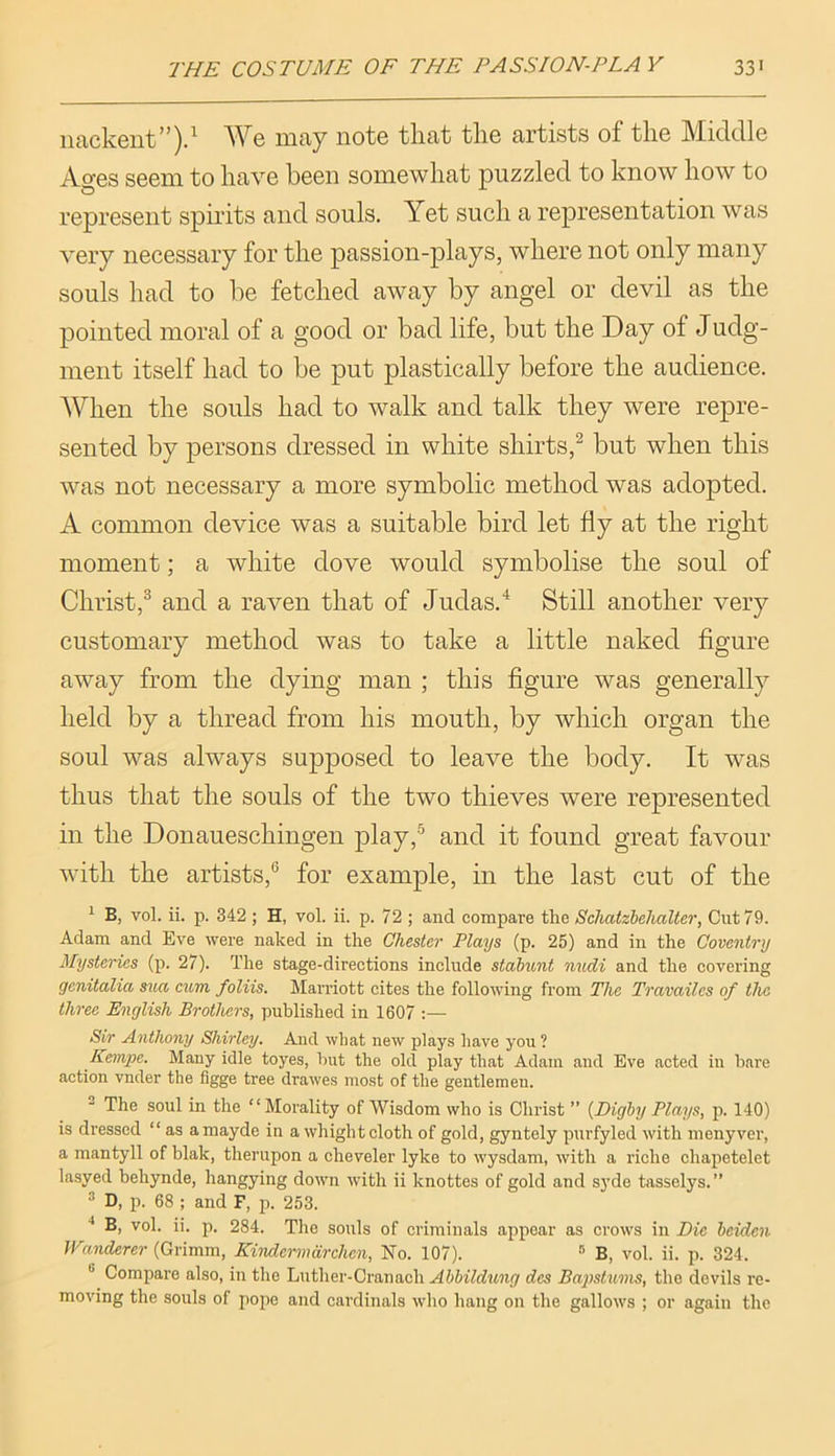 iiackent”).^ We may note that the artists of the Middle Ages seem to have been somewhat puzzled to know how to represent spirits and souls. Yet such a representation was very necessary for the passion-plays, where not only many souls had to be fetched away by angel or devil as the pointed moral of a good or bad life, but the Day of Judg- ment itself had to be put plastically before the audience. When the souls had to walk and talk they were repre- sented by persons dressed in white shirts,^ but when this was not necessary a more symbolic method was adopted. A common device was a suitable bird let fly at the right moment; a white dove would symbolise the soul of Christ,® and a raven that of Judas.^ Still another very customary method was to take a little naked figure away from the dying man ; this figure was generally held by a thread from his mouth, by which organ the soul was always sujDposed to leave the body. It was thus that the souls of the two thieves were represented in the Donaueschingen play,’^ and it found great favour with the artists,® for example, in the last cut of the ' B, vol. ii. p. 342 ; H, vol. ii. p. 72 ; and compare the Schatzhelialter, Cut 79. Adam and Eve were naked in the Chester Plays (p. 25) and in the Coventry Mysteries (p. 27). The stage-directions include stabunt midi and the eovering genitalia sua cum foliis. Marriott cites the following from The Travailes of the three English Brothers, published in 1607 ;— Sir Anthony Shirley. And wliat new plays have you ? Kempe. Many idle toyes, hut the old play that Adam and Eve acted in bare action vnder the flgge tree drawes most of the gentlemen. The soul in the “Morality of Wisdom who is Christ ” {Digby Plays, p. 140) is dressed “ as a mayde in a whight cloth of gold, gyntely purfyled with menyver, a mantyll of blak, therupon a cheveler lyke to wysdam, with a riche chapetelet lasyed behynde, hangying down with ii knottes of gold and syde tasselys.” * D, p. 68 ; and F, p. 253. *' B, vol. ii. p. 284. The souls of criminals appear as crows in Die beiden Wanderer (Grimm, Kindermarchen, No. 107). ® B, vol. ii. p. 324. ® Compare also, in the Lnther-Cranaeh Abbildung des Bapstums, the devils re- moving the souls of pope and cardinals who hang on the gallows ; or again the