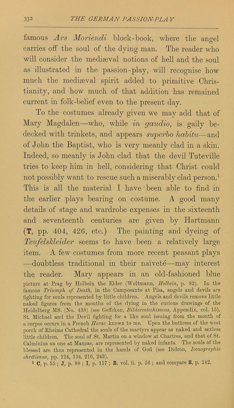 famous Ars Moriendi l3lock-book, where the angel carries off the soul of the dying man. The reader who will consider the mediaeval notions of hell and the soul as illustrated in the passion-play, will recognise how much the mediaeval spirit added to primitive Chris- tianity, and how much of that addition has remained current in folk-belief even to the present day. To the costumes already given we may add that of Mary Magdalen—who, while in gaudio, is gaily be- decked with trinkets, and appears superbo liabitu—and of John the Baptist, who is very meanly clad in a skin. Indeed, so meanly is John clad that the devil Tuteville tries to keep him in hell, considering that Christ could not possibly want to rescue such a miserably clad person.^ This is all the material I have been able to find in the earlier plays bearing on costume. A good many details of stage and wardrobe expenses in the sixteenth and seventeenth centuries are given by Hartmann (T, pp. 404, 426, etc.) The painting and dyeing of Teufelshleider seems to have been a relatively large item. A few costumes from more recent peasant plays —doubtless traditional in their naivete—may interest the reader. Mary appears in an old-fashioned blue picture at Prag by Holbeiu the Elder (Woltmann, Holbein, p. 82). In the famous Trmmph of Death, in the Camposanto at Pisa, angels and devils are fighting for souls represented by little children. Angels and devils remove little naked figures from the mouths of the dying in the curious drawings of the Heidelberg MS. (No. 438) (see Geffcken, Bildercatechismus, Appendix, col. 15). St. Michael and the Devil fighting for a like soul issuing from the mouth of a corpse occurs in a French Horae known to me. Upon the buttress of the west porch of Rheims Cathedral the souls of the martyrs appear as naked and sexless little children. The soul of St. Martin on a window at Chartres, and that of St. Calminius on one at Mauzac, are represented by naked infants. The souls of the blessed are thus represented in the hands of God (see Didron, Iconographie chrilienne, pp. 124, 134, 210, 243). 1 C, p. 55 ; J, p. 98 ; I, p. 117 ; B, vol. ii. p. 56 ; and compare S, p. 142.