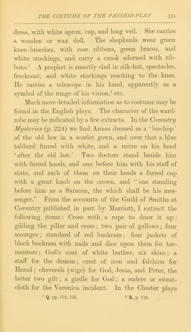 dress, with white apron, cap, and long veil. She carries a wooden or wax doll. The shepherds wear green knee-breeches, with rose ribbons, green braces, and white stockings, and cany a crook adorned with rib- bons.^ A prophet is smartly clad in silk-hat, spectacles, frockcoat, and white stockings reaching to the knee. He carries a telescope in his hand, apparently as a symbol of the range of his vision,^ etc. Much more detailed information as to costume may be found in the English plays. The character of the ward- robe may be indicated by a few extracts. In the Coventry Mysteries (p. 224) we find Annas dressed as a ‘ bischop ’ of the old law in a scarlet gown, and over that a blue tabberd furred with white, and a mitre on his head ‘ after the old law.’ Two doctors stand beside him with furred hoods, and one before him with his staff of state, and each of them on their heads a furred cap with a great knob on the crown, and “ one standing before him as a Saracen, the which shall be his mes- senger.” From the accounts of the Guild of Smiths at Coventry published in part by Marriott, I extract the following items: Cross with a rope to draw it up; gilding the pillar and cross; two pair of gallows; four scourges; standard of red buckram; four jackets of black buckram with nails and dice upon them for tor- mentors ; God’s coat of white leather, six skins; a staff for the demon; crest of iron and falchion for Herod; cheverels (wigs) for God, Jesus, and Peter, the latter two gilt; a girdle for God; a sudere or sweat- cloth for the Veronica incident. In the Chester plays 1 Q, pp. 113, 125. 2 p_ 116.