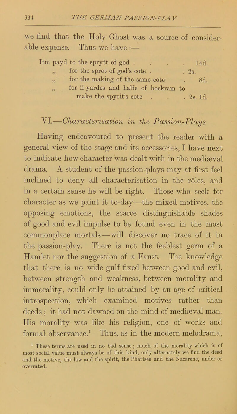we find that the Holy Ghost was a source of consider- able expense. Thus we have :— Itm payd to the sprytt of god . . . . 14d. „ for the spret of god’s cote . . . 2s. ,, for the making of the same cote . 8d. „ for ii yardes and halfe of hockram to make the spyrit’s cote . . . 2s. Id. VI.—Characterisation in the Passion-Plays Having endeavoured to present the reader with a general view of the stage and its accessories, I have next to indicate how character was dealt with in the mediaeval drama. A student of the passion-plays may at first feel inclined to deny all characterisation in the roles, and in a certain sense he will be right. Those who seek for character as we paint it to-day—the mixed motives, the opposing emotions, the scarce distinguishable shades of good and evil impulse to be found even in the most commonplace mortals—will discover no trace of it in the passion-play. There is not the feeblest germ of a Hamlet nor the suggestion of a Faust. The knowledge that there is no wide gulf fixed between good and evil, between strength and weakness, between morality and immorality, could only be attained by an age of critical introspection, which examined motives rather than deeds ; it had not dawned on the mind of mediaeval man. His morality was like his religion, one of works and formal observance.^ Thus, as in the modern melodrama, ^ These terms are used in no bad sense ; much of the morality which is of most social value must always be of this kind, only alternately we find the deed and the motive, the law and the spirit, the Pharisee and the Nazarene, under or overrated.