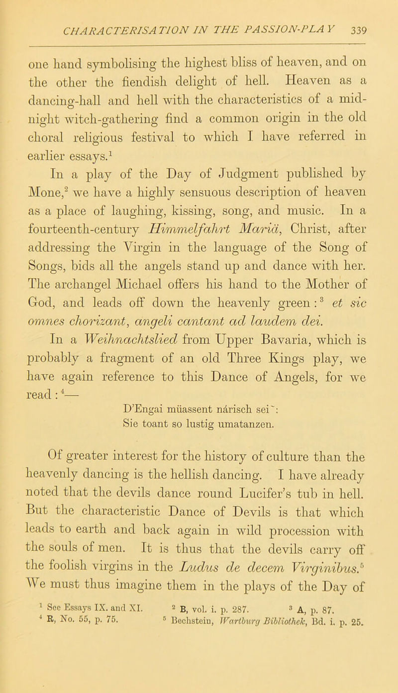 one hand symbolising the highest bliss of heaven, and on the other the fiendish delight of hell. Ideaven as a dancino’-hall and hell with the characteristics of a mid- O night witch-gathering find a common origin in the old choral religious festival to which I have referred in O earlier essays.^ In a play of the Day of Judgment published by Mone,^ we have a highly sensuous description of heaven as a place of laughing, kissing, song, and music. In a fourteenth-century Himmelfalii't Maria, Christ, after addressing the Virgin in the language of the Song of Songs, bids all the angels stand up and dance with her. The archano-el Michael offers his hand to the Mother of O God, and leads off down the heavenly green : ® et sic omnes chorizant, angeli cantant ad laudem dei. In a Weihnaclitslied from Upper Bavaria, which is probably a fragment of an old Three Kings play, we have again reference to this Dance of Angels, for we read; ^— D’Engai miiassent narisch sei': Sie toant so lustig umatanzen. Of greater interest for the history of culture than the heavenly dancing is the hellish dancing. I have already noted that the devils dance round Lucifer’s tub in hell. But the characteristic Dance of Devils is that which leads to earth and back again in wild procession with the souls of men. It is thus that the devils carry off the foolish virgins in the Ludus de decern Virginihus} We must thus imagine them in the plays of the Day of 1 See Essays IX. and XI. 2 B, vol. i. p. 287. ^ p_ ■* R, No. 55, p. 75. 5 Bechsteiu, IVarlhurg Bibliotliek, Bd. i. p. 25.