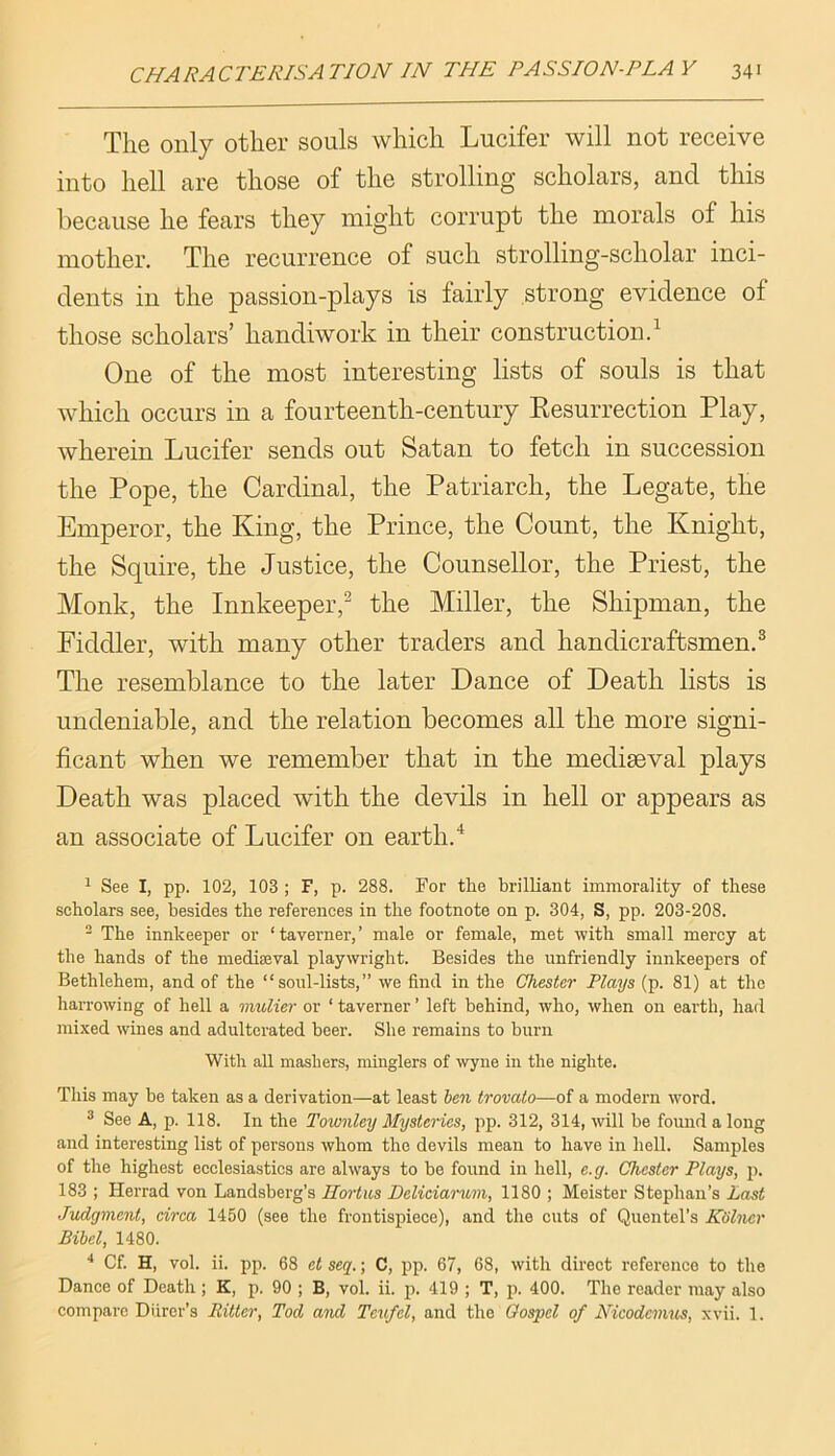 The only other souls which Lucifer will not receive into hell are those of the strolling scholars, and this because he fears they might corrupt the morals of his mother. The recurrence of such strolling-scholar inci- dents in the passion-plays is fairly strong evidence of those scholars’ handiwork in their construction.^ One of the most interesting lists of souls is that which occurs in a fourteenth-century Eesurrection Play, wherein Lucifer sends out Satan to fetch in succession the Pope, the Cardinal, the Patriarch, the Legate, the Emperor, the King, the Prince, the Count, the Knight, the Squire, the Justice, the Counsellor, the Priest, the Monk, the Innkeeper,^ the Miller, the Shipman, the Fiddler, with many other traders and handicraftsmen.^ The resemblance to the later Dance of Death lists is undeniable, and the relation becomes all the more signi- ficant when we remember that in the mediaeval plays Death was placed with the devils in hell or appears as an associate of Lucifer on earth. ^ See I, pp. 102, 103 ; F, p. 288. For the brilliant immorality of these scholars see, besides the references in the footnote on p. 304, S, pp. 203-208. ^ The innkeeper or ‘ taverner, ’ male or female, met with small mercy at the hands of the mediseval playwright. Besides the unfriendly innkeepers of Bethlehem, and of the “ sonl-lists,” we find in the Chester Plays (p. 81) at the harrowing of hell a mulier or ‘ taverner ’ left behind, who, when on earth, had mixed wines and adulterated beer. She remains to burn With aU mashers, minglers of wyne in the nighte. This may be taken as a derivation—at least ben trovalo—of a modern word. ® See A, p. 118. In the Townley Mysteries, pp. 312, 314, will be fomid a long and interesting list of persons whom the devils mean to have in hell. Samples of the highest ecclesiastics are always to be found in hell, e.g. Chester Plays, j). 183 ; Herrad von Landsberg’s Ilortus Deliciarwni, 1180 ; Meister Stephan’s Last Judgment, circa 1450 (see the frontispiece), and the cuts of Quentel’s Kolncr Bibel, 1480. '' Cf. H, vol. ii. pp. 68 et seq.; C, pp. 67, 68, with direct reference to the Dance of Death ; K, p. 90 ; B, vol. ii. p. 419 ; T, p. 400. The reader may also compare Diirer’s Ritter, Tod and Teufel, and the Oospcl of Nicodemus, xvii. 1.