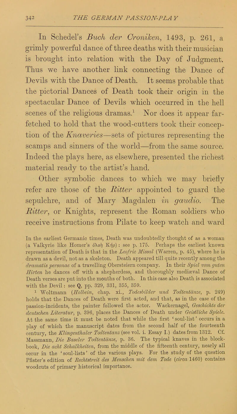 In Schedel’s Buck der Croniken, 1493, p. 261, a grimly powerful dance of three deaths with their musician is brought into relation with the Day of Judgment. Thus we have another link connecting the Dance of Devils with the Dance of Death. It seems probable that the pictorial Dances of Death took their origin in the spectacular Dance of Devils which occurred in the hell scenes of the religious dramas.^ Nor does it appear far- fetched to hold that the wood-cutters took their concep- tion of the Knaveries—sets of pictures representing the scamps and sinners of the world—from the same source. Indeed the plays here, as elsewhere, presented the richest material ready to the artist’s hand. Other symbolic dances to which we may briefly refer are those of the Ritter appointed to guard the sepulchre, and of Mary Magdalen in gaudio. The Ritter, or Knights, represent the Roman soldiers who receive instructions from Pilate to keep watch and ward In tlie earliest Germanic times, Death was undoubtedly thought of as a woman (a Valkyrie like Homer’s (5Xotj KtJ/)) : see p. 175. Perhaps the earliest known representation of Death is that in the Lcofric Missal {Warren, p. 45), where he is drawn as a devil, not as a skeleton. Death appeared tUl quite recently among the dramatis ^personae of a travelling Obersteiern company. In their Spiel vom gutcn Hirten he dances off with a shepherdess, and thoroughly mediaeval Dance of Death verses are put into the mouths of both. In this case also Death is associated with the Devil: see Q, pp. 329, 331, 355, 359. ^ Woltmann (Holbein, chap, xi., Todeshilder und Todtentdnzc, p. 249) holds that the Dances of Death were first acted, and that, as in the case of the passion-incidents, the painter followed the actor. Wackernagel, Gesehichte der dentschen Literatur, p. 396, places the Dances of Death under Geistliche Spiele. At the same time it must be noted that while the first ‘ soul-list ’ occurs in a play of which the manuscript dates from the second half of the fourteenth century, the Klingenthaler Todtentanz (soq yo\. i. Essay I.) dates from 1312. Cf. Massmann, Die Baseler Todtentdnze, p. 36. The typical knaves in the block- book, Die acht Schalkheiten, from the middle of the fifteenth century, nearly all occur in the ‘ soul-lists ’ of the various plays. For the study of the question Pfister’s edition of Rechtstreit des Menschen mil dem Tode (circa 1460) contains woodcuts of primary historical importance.