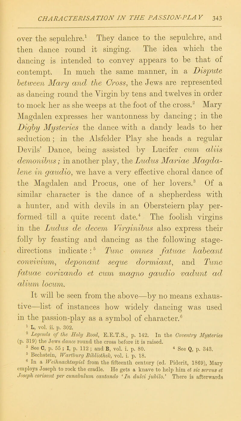 over the sepulchre.^ They dance to the sepulchre, and then dance round it singing. The idea which the dancing is intended to convey appears to be that of contempt. In much the same manner, in a Dispute hetiveen Mary and the Cross, the Jews are represented as dancing round the Virgin by tens and twelves in order to mock her as she weeps at the foot of the cross.^ Mary Magdalen expresses her wantonness by dancing; in the Dighy Mysteries the dance with a dandy leads to her seduction; in the Alsfelder Play she heads a regular Devils’ Dance, being assisted by Lucifer cum aliis demonibus; in another play, the Lucius Mariae Magda- lene in gaudio, we have a very effective choral dance of the Magdalen and Procus, one of her lovers.^ Of a similar character is the dance of a shepherdess with a hunter, and with devils in an Obersteiern play per- formed till a quite recent date.^ The foolish virgins in the Lucius cle decern Virginihus also express their folly by feasting and dancing as the following stage- directions indicate: ® Tunc omnes fatuae haheant convivium, cleponant segue dormiant, and Tunc fatuae corizando et cum magno gauclio vaclunt ad cdium locum. It will be seen from the above—by no means exhaus- tive—list of instances how widely dancing was used in the passion-play as a symbol of character.** ^ L, vol. ii. p. 302. ^ Lecjcmls of the Holy Rood, E.E.T.S., p. 142. In the Coventi'y Mysteries (p. 319) the Jews dance round the cross before it is raised. ® See C, p. 55 ; I, p. 112 ; and B, vol. i. p. 80. “* See Q, p. 343. ® Bechstein, Warthurg Bihliothek, vol. i. p. 18. “ In a Weihnaditsspiel from the fifteenth century (ed. Piderit, 1869), Mary employs Joseph to rook the cradle. He gets a knave to help him ct sic servus et Joseph corisant per cunabulum cantando ‘In dulci juhilo.' There is afterwards