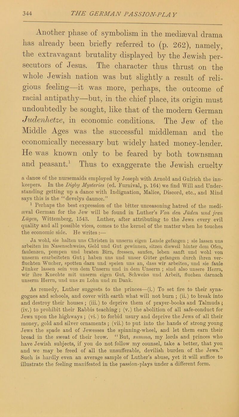 Another i3hase of symbolism in the mecligeval drama has already been briefly referred to (p. 262), namely, the extravagant brutality displayed by the Jewish per- secutors of Jesus. The character thus thrust on the whole Jewish nation was but slightly a result of reli- gious feeling it was more, perhaps, the outcome of racial antipathy—but, in the chief place, its origin must undoubtedly be sought, like that of the modern German Judenlietze, in economic conditions. The Jew of the Middle Ages was the successful middleman and the economically necessary but widely hated money-lender. He was known only to be feared by both townsman and peasant.^ Thus to exaggerate the Jewish cruelty a dance of the nursemaids employed by Joseph with Arnold and Gulrich the inn- keepers. In the Dighy Mysteries (ed. ruruival, p. 164) we find Will and Under- standing getting up a dance with Indignation, Malice, Discord, etc., and Mind says this is the “develys dauncc.” 1 Perhaps the best expression of the bitter unreasoning hatred of the medi- fcval Genuan for the Jew will be found in Luther’s Von den Jiiden und jren Liigcn, Wittemberg, 1543. Luther, after attributing to the Jews every evil quality and all possible vices, comes to the kernel of the matter when he touches the economic side. He writes :—• Ja wohl, sie halten uns Christen in unserm eigen Laiide gefaiigen ; sie lasseu mis arbeiten im Na.senschweiss, Geld und Gut gewiuueu, sitzeii dieweil hiuter deni Ofeii, faiilenzeii, pompeii und braten Birn, fresseii, saufen, leben saiift und wolil von unserm erarbeiteten Gut; liaben uns uiid uuser Giiter gefangen durcli ihren ver- fluchten Wucher, spotten dazu und speien uns an, dass wir arbeiten, und sie faule Jiinker lassen sein von dem Unserm uiid in dem Unserm ; sind also unsere Herni, wir ihre Knechte niit unserm eigen Gut, Schweiss und Arbeit, fluclien daruach unserm Herrn, und uns zii Lolin und zu Dank. As remedy, Luther suggests to the princes—(i.) To set fire to their syna- gogues and schools, and cover with earth what will not burn ; (ii.) to break into and destroy their houses; (iii.) to deprive them of prayer-books and Talmuds; (iv.) to jirohibit their Rabbis teaching ; (v.) the abolition of all safe-conduct for .lews upon the highways ; (vi.) to forbid usury and deprive the Jews of all their money, gold and silver ornaments ; (vii.) to put into the hands of strong young .lews the spade and of Jeivesses the spinning-wheel, and let them earn their bread in the sweat of their brow. “But, simma, my lords and princes who have Jewish subjects, if you do not follow my counsel, take a better, that you and we may be freed of all the unsufferable, devilish burden of the Jews.” Such is hardly even an average sample of Luther’s abuse, yet it will suffice to illustrate the feeling manifested in the passion-jilays under a different form.